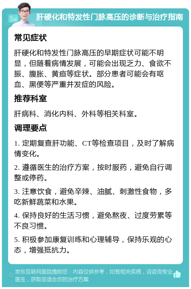 肝硬化和特发性门脉高压的诊断与治疗指南 常见症状 肝硬化和特发性门脉高压的早期症状可能不明显，但随着病情发展，可能会出现乏力、食欲不振、腹胀、黄疸等症状。部分患者可能会有呕血、黑便等严重并发症的风险。 推荐科室 肝病科、消化内科、外科等相关科室。 调理要点 1. 定期复查肝功能、CT等检查项目，及时了解病情变化。 2. 遵循医生的治疗方案，按时服药，避免自行调整或停药。 3. 注意饮食，避免辛辣、油腻、刺激性食物，多吃新鲜蔬菜和水果。 4. 保持良好的生活习惯，避免熬夜、过度劳累等不良习惯。 5. 积极参加康复训练和心理辅导，保持乐观的心态，增强抵抗力。