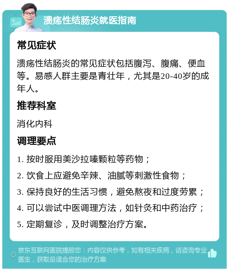 溃疡性结肠炎就医指南 常见症状 溃疡性结肠炎的常见症状包括腹泻、腹痛、便血等。易感人群主要是青壮年，尤其是20-40岁的成年人。 推荐科室 消化内科 调理要点 1. 按时服用美沙拉嗪颗粒等药物； 2. 饮食上应避免辛辣、油腻等刺激性食物； 3. 保持良好的生活习惯，避免熬夜和过度劳累； 4. 可以尝试中医调理方法，如针灸和中药治疗； 5. 定期复诊，及时调整治疗方案。