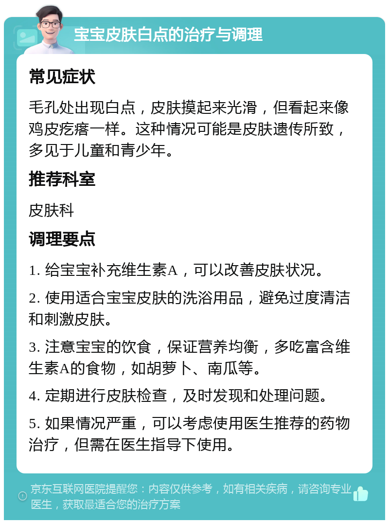 宝宝皮肤白点的治疗与调理 常见症状 毛孔处出现白点，皮肤摸起来光滑，但看起来像鸡皮疙瘩一样。这种情况可能是皮肤遗传所致，多见于儿童和青少年。 推荐科室 皮肤科 调理要点 1. 给宝宝补充维生素A，可以改善皮肤状况。 2. 使用适合宝宝皮肤的洗浴用品，避免过度清洁和刺激皮肤。 3. 注意宝宝的饮食，保证营养均衡，多吃富含维生素A的食物，如胡萝卜、南瓜等。 4. 定期进行皮肤检查，及时发现和处理问题。 5. 如果情况严重，可以考虑使用医生推荐的药物治疗，但需在医生指导下使用。