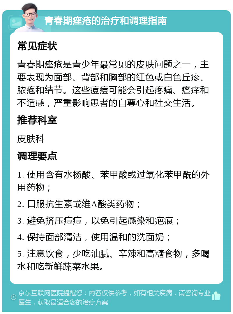 青春期痤疮的治疗和调理指南 常见症状 青春期痤疮是青少年最常见的皮肤问题之一，主要表现为面部、背部和胸部的红色或白色丘疹、脓疱和结节。这些痘痘可能会引起疼痛、瘙痒和不适感，严重影响患者的自尊心和社交生活。 推荐科室 皮肤科 调理要点 1. 使用含有水杨酸、苯甲酸或过氧化苯甲酰的外用药物； 2. 口服抗生素或维A酸类药物； 3. 避免挤压痘痘，以免引起感染和疤痕； 4. 保持面部清洁，使用温和的洗面奶； 5. 注意饮食，少吃油腻、辛辣和高糖食物，多喝水和吃新鲜蔬菜水果。