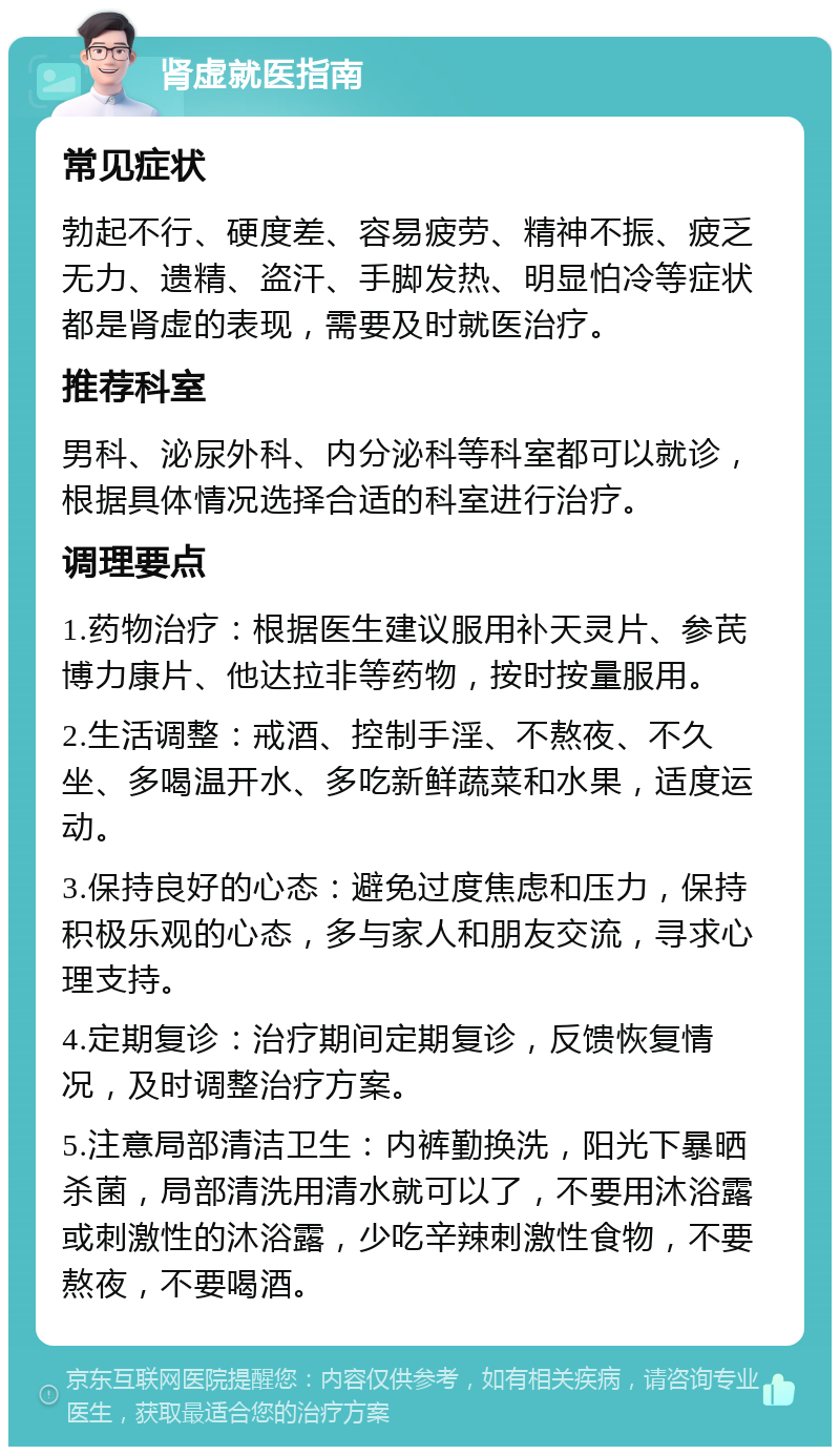 肾虚就医指南 常见症状 勃起不行、硬度差、容易疲劳、精神不振、疲乏无力、遗精、盗汗、手脚发热、明显怕冷等症状都是肾虚的表现，需要及时就医治疗。 推荐科室 男科、泌尿外科、内分泌科等科室都可以就诊，根据具体情况选择合适的科室进行治疗。 调理要点 1.药物治疗：根据医生建议服用补天灵片、参芪博力康片、他达拉非等药物，按时按量服用。 2.生活调整：戒酒、控制手淫、不熬夜、不久坐、多喝温开水、多吃新鲜蔬菜和水果，适度运动。 3.保持良好的心态：避免过度焦虑和压力，保持积极乐观的心态，多与家人和朋友交流，寻求心理支持。 4.定期复诊：治疗期间定期复诊，反馈恢复情况，及时调整治疗方案。 5.注意局部清洁卫生：内裤勤换洗，阳光下暴晒杀菌，局部清洗用清水就可以了，不要用沐浴露或刺激性的沐浴露，少吃辛辣刺激性食物，不要熬夜，不要喝酒。