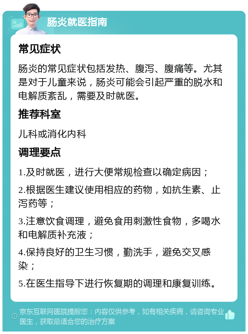 肠炎就医指南 常见症状 肠炎的常见症状包括发热、腹泻、腹痛等。尤其是对于儿童来说，肠炎可能会引起严重的脱水和电解质紊乱，需要及时就医。 推荐科室 儿科或消化内科 调理要点 1.及时就医，进行大便常规检查以确定病因； 2.根据医生建议使用相应的药物，如抗生素、止泻药等； 3.注意饮食调理，避免食用刺激性食物，多喝水和电解质补充液； 4.保持良好的卫生习惯，勤洗手，避免交叉感染； 5.在医生指导下进行恢复期的调理和康复训练。