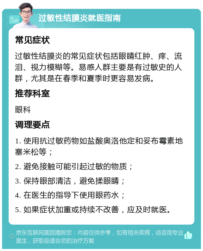 过敏性结膜炎就医指南 常见症状 过敏性结膜炎的常见症状包括眼睛红肿、痒、流泪、视力模糊等。易感人群主要是有过敏史的人群，尤其是在春季和夏季时更容易发病。 推荐科室 眼科 调理要点 1. 使用抗过敏药物如盐酸奥洛他定和妥布霉素地塞米松等； 2. 避免接触可能引起过敏的物质； 3. 保持眼部清洁，避免揉眼睛； 4. 在医生的指导下使用眼药水； 5. 如果症状加重或持续不改善，应及时就医。