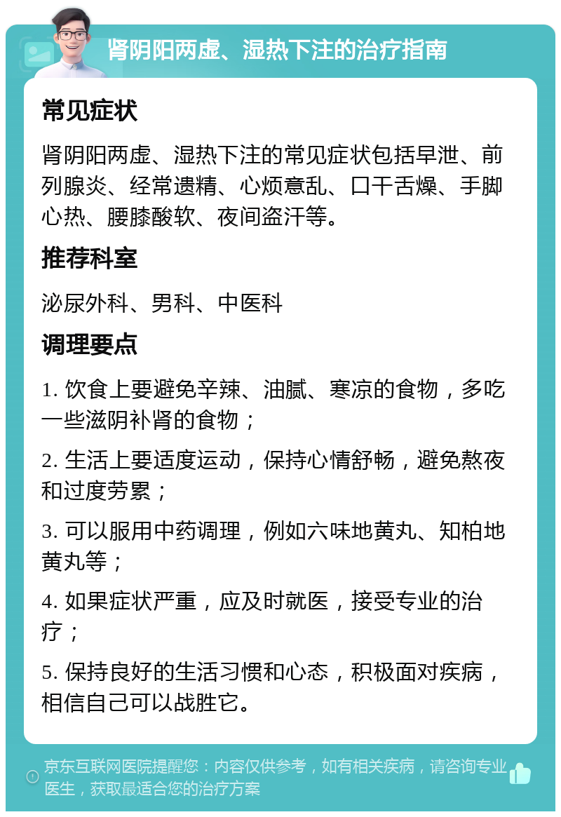 肾阴阳两虚、湿热下注的治疗指南 常见症状 肾阴阳两虚、湿热下注的常见症状包括早泄、前列腺炎、经常遗精、心烦意乱、口干舌燥、手脚心热、腰膝酸软、夜间盗汗等。 推荐科室 泌尿外科、男科、中医科 调理要点 1. 饮食上要避免辛辣、油腻、寒凉的食物，多吃一些滋阴补肾的食物； 2. 生活上要适度运动，保持心情舒畅，避免熬夜和过度劳累； 3. 可以服用中药调理，例如六味地黄丸、知柏地黄丸等； 4. 如果症状严重，应及时就医，接受专业的治疗； 5. 保持良好的生活习惯和心态，积极面对疾病，相信自己可以战胜它。