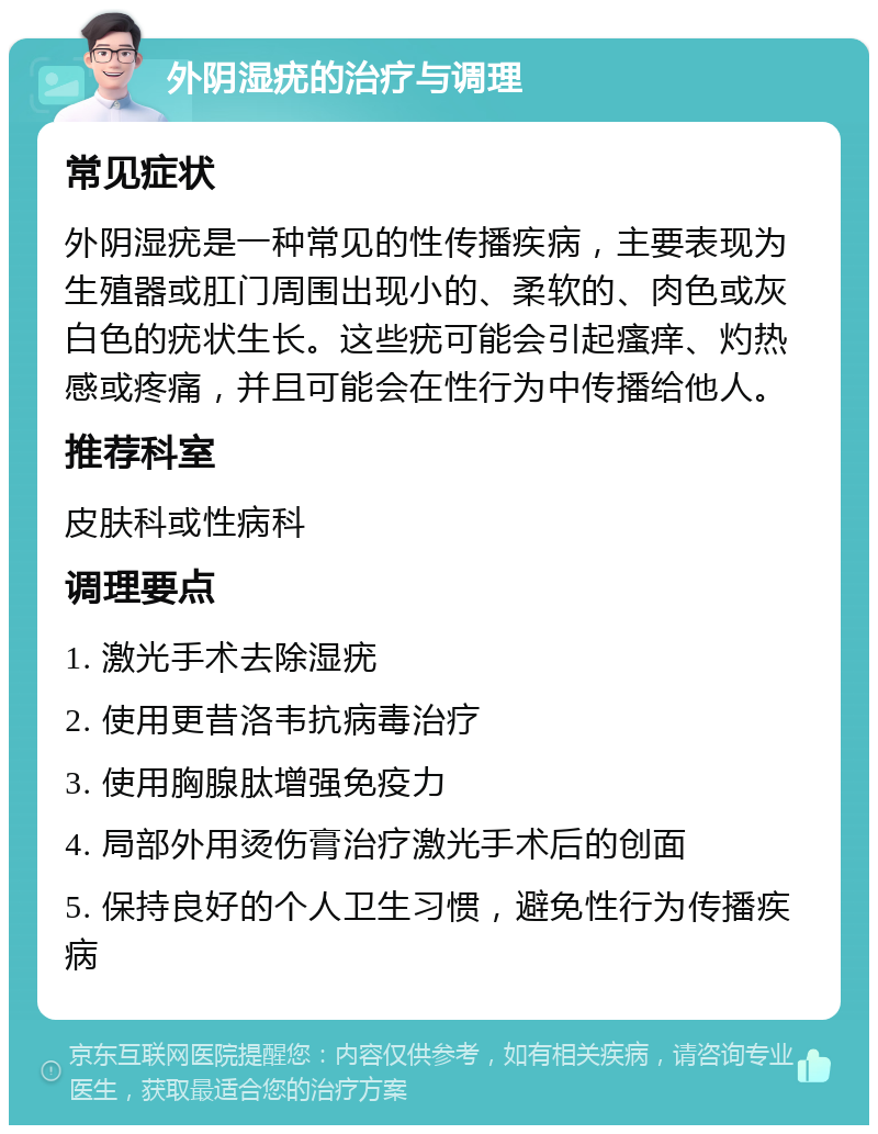 外阴湿疣的治疗与调理 常见症状 外阴湿疣是一种常见的性传播疾病，主要表现为生殖器或肛门周围出现小的、柔软的、肉色或灰白色的疣状生长。这些疣可能会引起瘙痒、灼热感或疼痛，并且可能会在性行为中传播给他人。 推荐科室 皮肤科或性病科 调理要点 1. 激光手术去除湿疣 2. 使用更昔洛韦抗病毒治疗 3. 使用胸腺肽增强免疫力 4. 局部外用烫伤膏治疗激光手术后的创面 5. 保持良好的个人卫生习惯，避免性行为传播疾病