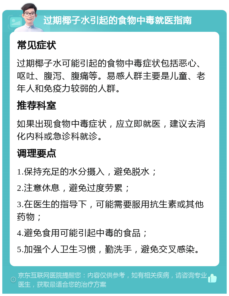 过期椰子水引起的食物中毒就医指南 常见症状 过期椰子水可能引起的食物中毒症状包括恶心、呕吐、腹泻、腹痛等。易感人群主要是儿童、老年人和免疫力较弱的人群。 推荐科室 如果出现食物中毒症状，应立即就医，建议去消化内科或急诊科就诊。 调理要点 1.保持充足的水分摄入，避免脱水； 2.注意休息，避免过度劳累； 3.在医生的指导下，可能需要服用抗生素或其他药物； 4.避免食用可能引起中毒的食品； 5.加强个人卫生习惯，勤洗手，避免交叉感染。