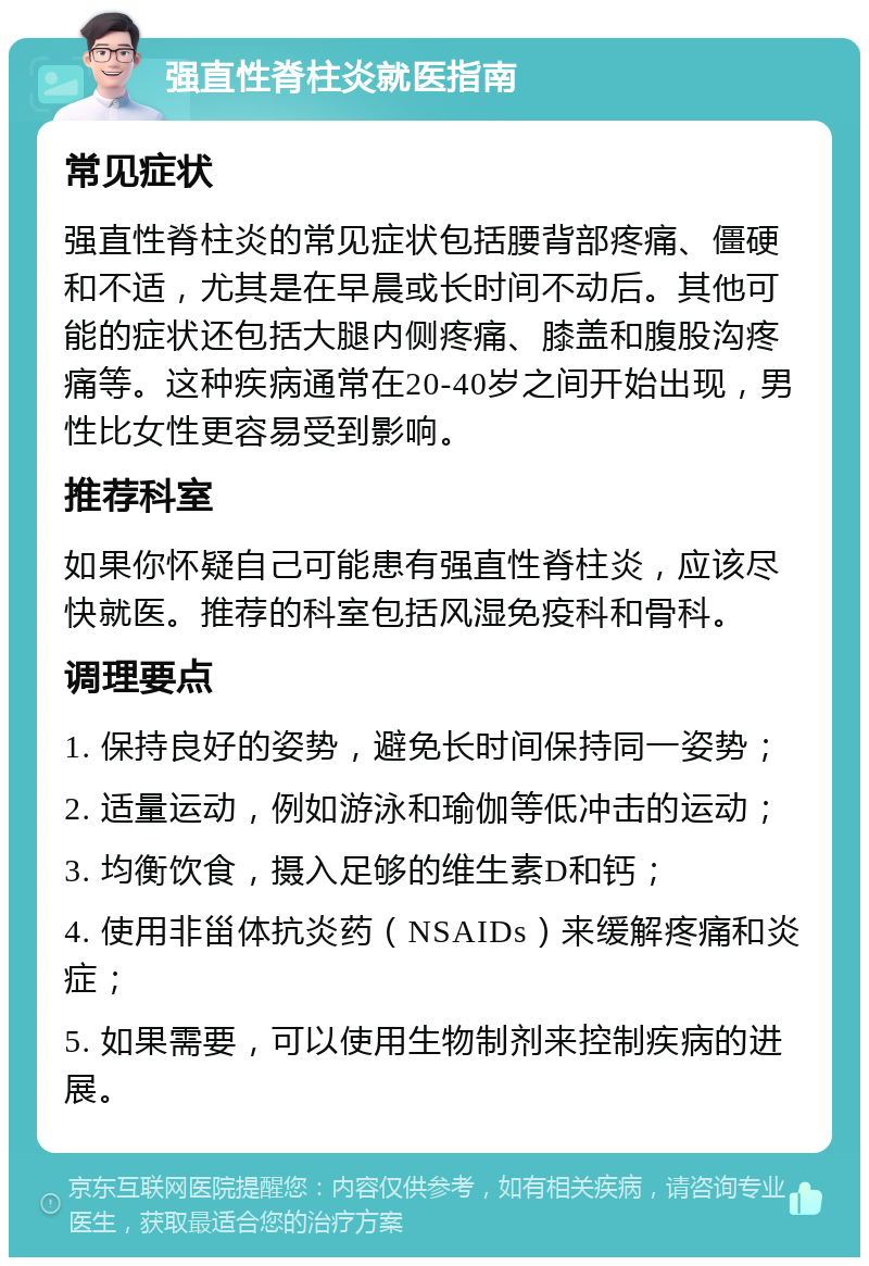 强直性脊柱炎就医指南 常见症状 强直性脊柱炎的常见症状包括腰背部疼痛、僵硬和不适，尤其是在早晨或长时间不动后。其他可能的症状还包括大腿内侧疼痛、膝盖和腹股沟疼痛等。这种疾病通常在20-40岁之间开始出现，男性比女性更容易受到影响。 推荐科室 如果你怀疑自己可能患有强直性脊柱炎，应该尽快就医。推荐的科室包括风湿免疫科和骨科。 调理要点 1. 保持良好的姿势，避免长时间保持同一姿势； 2. 适量运动，例如游泳和瑜伽等低冲击的运动； 3. 均衡饮食，摄入足够的维生素D和钙； 4. 使用非甾体抗炎药（NSAIDs）来缓解疼痛和炎症； 5. 如果需要，可以使用生物制剂来控制疾病的进展。