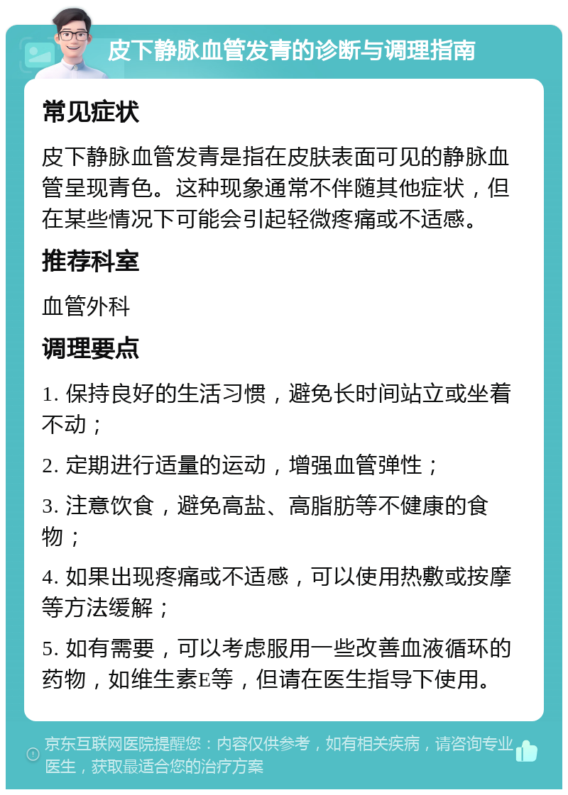 皮下静脉血管发青的诊断与调理指南 常见症状 皮下静脉血管发青是指在皮肤表面可见的静脉血管呈现青色。这种现象通常不伴随其他症状，但在某些情况下可能会引起轻微疼痛或不适感。 推荐科室 血管外科 调理要点 1. 保持良好的生活习惯，避免长时间站立或坐着不动； 2. 定期进行适量的运动，增强血管弹性； 3. 注意饮食，避免高盐、高脂肪等不健康的食物； 4. 如果出现疼痛或不适感，可以使用热敷或按摩等方法缓解； 5. 如有需要，可以考虑服用一些改善血液循环的药物，如维生素E等，但请在医生指导下使用。