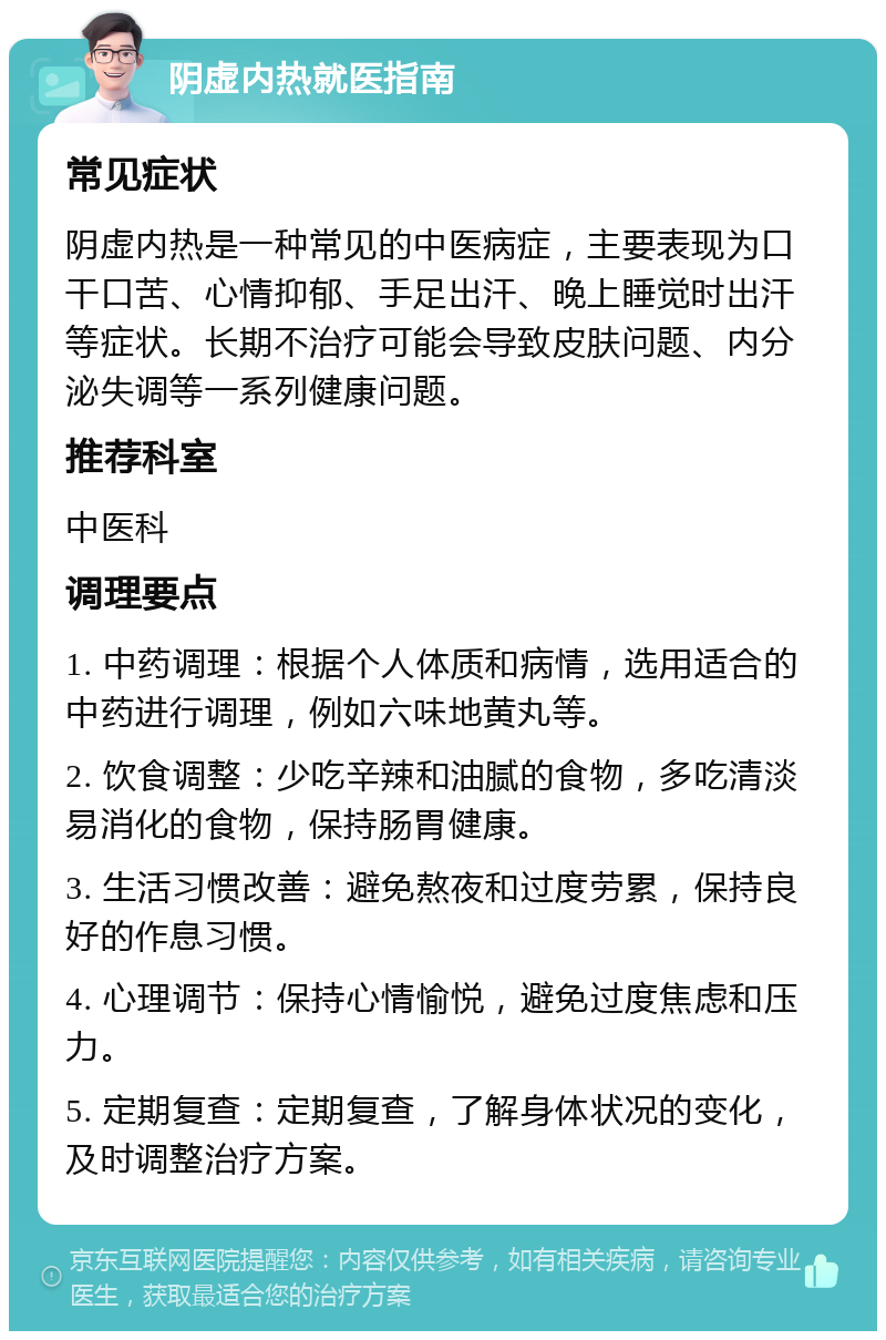 阴虚内热就医指南 常见症状 阴虚内热是一种常见的中医病症，主要表现为口干口苦、心情抑郁、手足出汗、晚上睡觉时出汗等症状。长期不治疗可能会导致皮肤问题、内分泌失调等一系列健康问题。 推荐科室 中医科 调理要点 1. 中药调理：根据个人体质和病情，选用适合的中药进行调理，例如六味地黄丸等。 2. 饮食调整：少吃辛辣和油腻的食物，多吃清淡易消化的食物，保持肠胃健康。 3. 生活习惯改善：避免熬夜和过度劳累，保持良好的作息习惯。 4. 心理调节：保持心情愉悦，避免过度焦虑和压力。 5. 定期复查：定期复查，了解身体状况的变化，及时调整治疗方案。