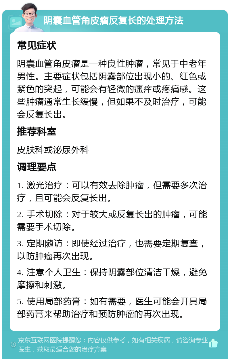 阴囊血管角皮瘤反复长的处理方法 常见症状 阴囊血管角皮瘤是一种良性肿瘤，常见于中老年男性。主要症状包括阴囊部位出现小的、红色或紫色的突起，可能会有轻微的瘙痒或疼痛感。这些肿瘤通常生长缓慢，但如果不及时治疗，可能会反复长出。 推荐科室 皮肤科或泌尿外科 调理要点 1. 激光治疗：可以有效去除肿瘤，但需要多次治疗，且可能会反复长出。 2. 手术切除：对于较大或反复长出的肿瘤，可能需要手术切除。 3. 定期随访：即使经过治疗，也需要定期复查，以防肿瘤再次出现。 4. 注意个人卫生：保持阴囊部位清洁干燥，避免摩擦和刺激。 5. 使用局部药膏：如有需要，医生可能会开具局部药膏来帮助治疗和预防肿瘤的再次出现。