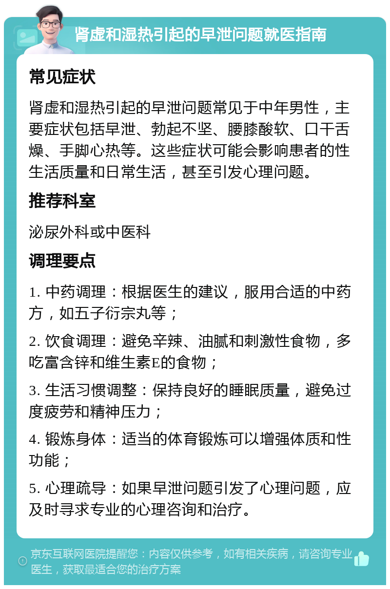 肾虚和湿热引起的早泄问题就医指南 常见症状 肾虚和湿热引起的早泄问题常见于中年男性，主要症状包括早泄、勃起不坚、腰膝酸软、口干舌燥、手脚心热等。这些症状可能会影响患者的性生活质量和日常生活，甚至引发心理问题。 推荐科室 泌尿外科或中医科 调理要点 1. 中药调理：根据医生的建议，服用合适的中药方，如五子衍宗丸等； 2. 饮食调理：避免辛辣、油腻和刺激性食物，多吃富含锌和维生素E的食物； 3. 生活习惯调整：保持良好的睡眠质量，避免过度疲劳和精神压力； 4. 锻炼身体：适当的体育锻炼可以增强体质和性功能； 5. 心理疏导：如果早泄问题引发了心理问题，应及时寻求专业的心理咨询和治疗。