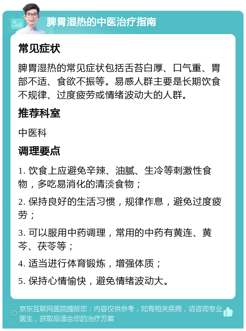 脾胃湿热的中医治疗指南 常见症状 脾胃湿热的常见症状包括舌苔白厚、口气重、胃部不适、食欲不振等。易感人群主要是长期饮食不规律、过度疲劳或情绪波动大的人群。 推荐科室 中医科 调理要点 1. 饮食上应避免辛辣、油腻、生冷等刺激性食物，多吃易消化的清淡食物； 2. 保持良好的生活习惯，规律作息，避免过度疲劳； 3. 可以服用中药调理，常用的中药有黄连、黄芩、茯苓等； 4. 适当进行体育锻炼，增强体质； 5. 保持心情愉快，避免情绪波动大。