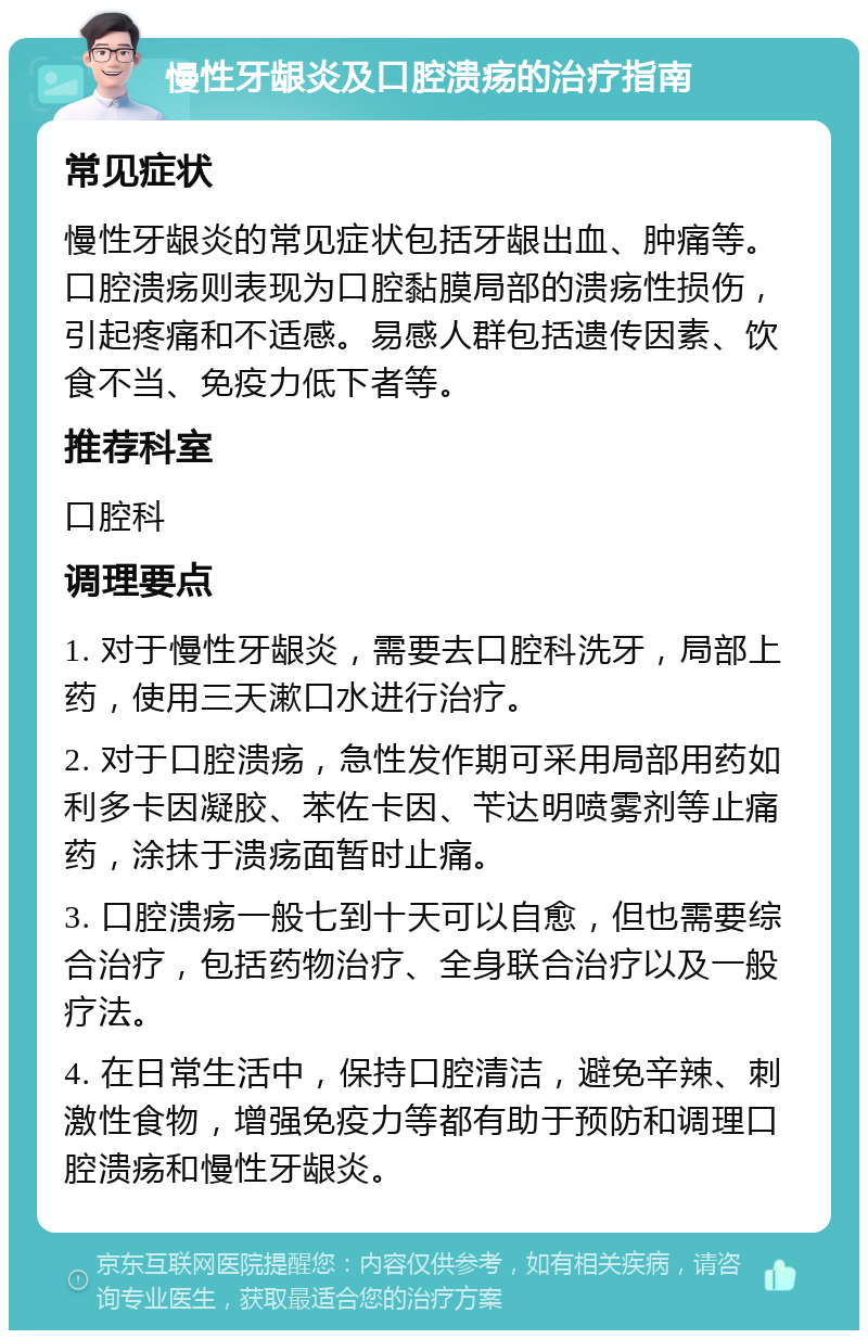 慢性牙龈炎及口腔溃疡的治疗指南 常见症状 慢性牙龈炎的常见症状包括牙龈出血、肿痛等。口腔溃疡则表现为口腔黏膜局部的溃疡性损伤，引起疼痛和不适感。易感人群包括遗传因素、饮食不当、免疫力低下者等。 推荐科室 口腔科 调理要点 1. 对于慢性牙龈炎，需要去口腔科洗牙，局部上药，使用三天漱口水进行治疗。 2. 对于口腔溃疡，急性发作期可采用局部用药如利多卡因凝胶、苯佐卡因、苄达明喷雾剂等止痛药，涂抹于溃疡面暂时止痛。 3. 口腔溃疡一般七到十天可以自愈，但也需要综合治疗，包括药物治疗、全身联合治疗以及一般疗法。 4. 在日常生活中，保持口腔清洁，避免辛辣、刺激性食物，增强免疫力等都有助于预防和调理口腔溃疡和慢性牙龈炎。