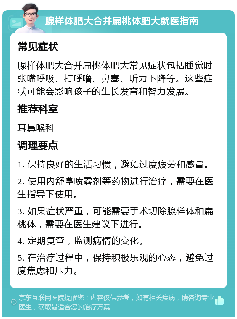 腺样体肥大合并扁桃体肥大就医指南 常见症状 腺样体肥大合并扁桃体肥大常见症状包括睡觉时张嘴呼吸、打呼噜、鼻塞、听力下降等。这些症状可能会影响孩子的生长发育和智力发展。 推荐科室 耳鼻喉科 调理要点 1. 保持良好的生活习惯，避免过度疲劳和感冒。 2. 使用内舒拿喷雾剂等药物进行治疗，需要在医生指导下使用。 3. 如果症状严重，可能需要手术切除腺样体和扁桃体，需要在医生建议下进行。 4. 定期复查，监测病情的变化。 5. 在治疗过程中，保持积极乐观的心态，避免过度焦虑和压力。