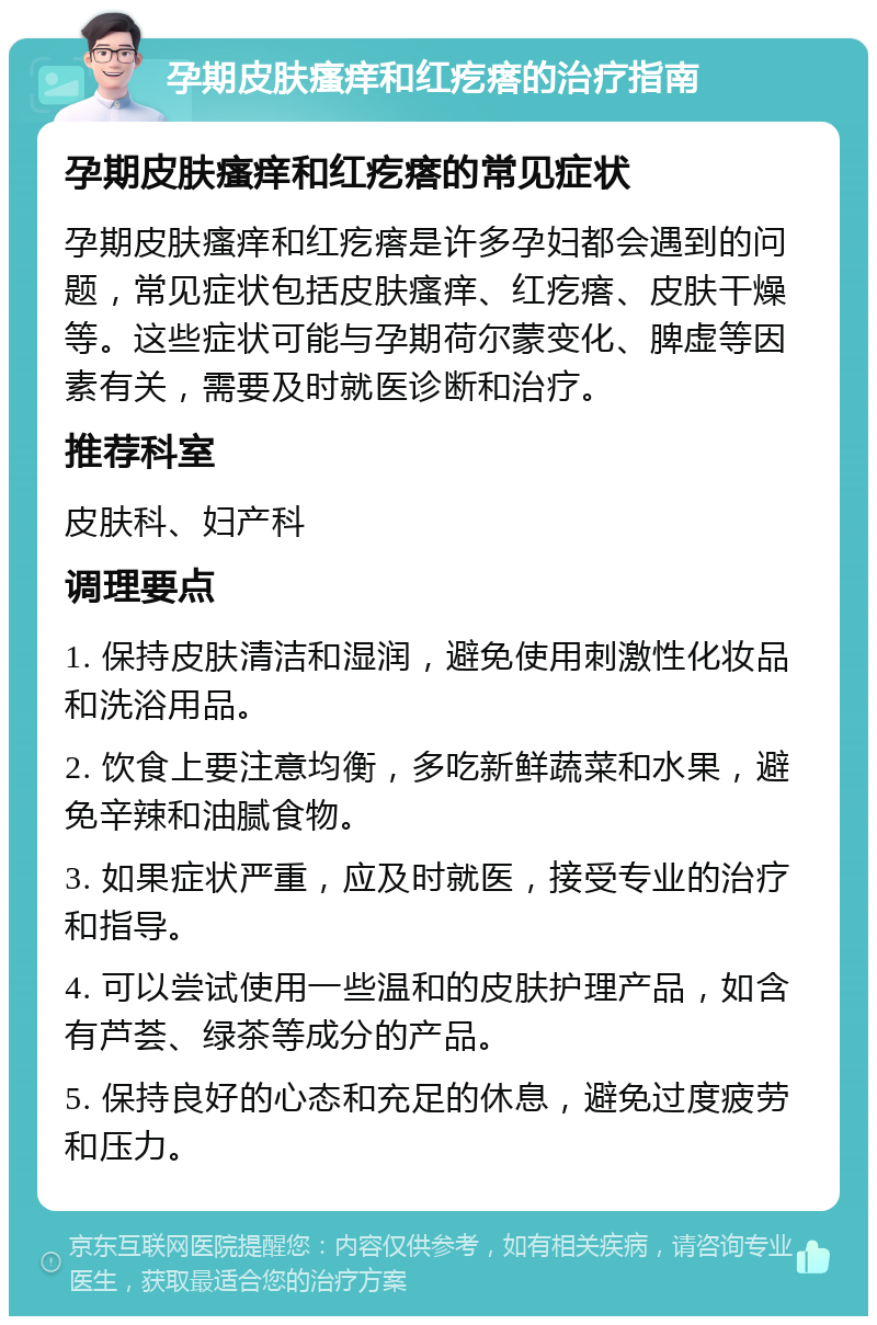 孕期皮肤瘙痒和红疙瘩的治疗指南 孕期皮肤瘙痒和红疙瘩的常见症状 孕期皮肤瘙痒和红疙瘩是许多孕妇都会遇到的问题，常见症状包括皮肤瘙痒、红疙瘩、皮肤干燥等。这些症状可能与孕期荷尔蒙变化、脾虚等因素有关，需要及时就医诊断和治疗。 推荐科室 皮肤科、妇产科 调理要点 1. 保持皮肤清洁和湿润，避免使用刺激性化妆品和洗浴用品。 2. 饮食上要注意均衡，多吃新鲜蔬菜和水果，避免辛辣和油腻食物。 3. 如果症状严重，应及时就医，接受专业的治疗和指导。 4. 可以尝试使用一些温和的皮肤护理产品，如含有芦荟、绿茶等成分的产品。 5. 保持良好的心态和充足的休息，避免过度疲劳和压力。