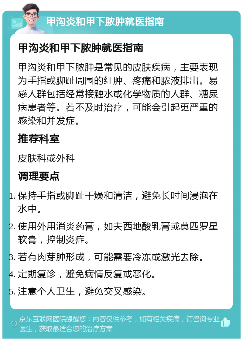 甲沟炎和甲下脓肿就医指南 甲沟炎和甲下脓肿就医指南 甲沟炎和甲下脓肿是常见的皮肤疾病，主要表现为手指或脚趾周围的红肿、疼痛和脓液排出。易感人群包括经常接触水或化学物质的人群、糖尿病患者等。若不及时治疗，可能会引起更严重的感染和并发症。 推荐科室 皮肤科或外科 调理要点 保持手指或脚趾干燥和清洁，避免长时间浸泡在水中。 使用外用消炎药膏，如夫西地酸乳膏或莫匹罗星软膏，控制炎症。 若有肉芽肿形成，可能需要冷冻或激光去除。 定期复诊，避免病情反复或恶化。 注意个人卫生，避免交叉感染。