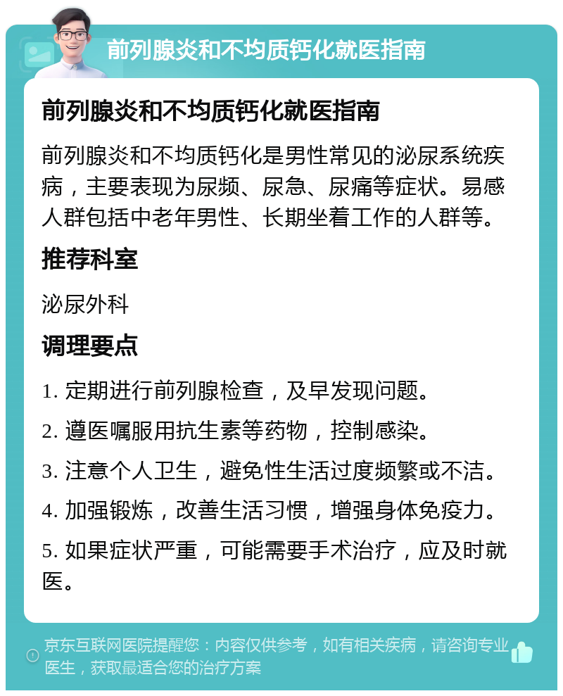 前列腺炎和不均质钙化就医指南 前列腺炎和不均质钙化就医指南 前列腺炎和不均质钙化是男性常见的泌尿系统疾病，主要表现为尿频、尿急、尿痛等症状。易感人群包括中老年男性、长期坐着工作的人群等。 推荐科室 泌尿外科 调理要点 1. 定期进行前列腺检查，及早发现问题。 2. 遵医嘱服用抗生素等药物，控制感染。 3. 注意个人卫生，避免性生活过度频繁或不洁。 4. 加强锻炼，改善生活习惯，增强身体免疫力。 5. 如果症状严重，可能需要手术治疗，应及时就医。