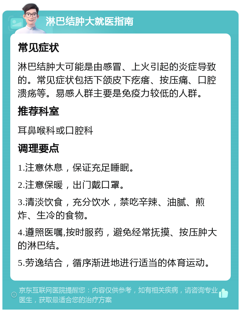 淋巴结肿大就医指南 常见症状 淋巴结肿大可能是由感冒、上火引起的炎症导致的。常见症状包括下颌皮下疙瘩、按压痛、口腔溃疡等。易感人群主要是免疫力较低的人群。 推荐科室 耳鼻喉科或口腔科 调理要点 1.注意休息，保证充足睡眠。 2.注意保暖，出门戴口罩。 3.清淡饮食，充分饮水，禁吃辛辣、油腻、煎炸、生冷的食物。 4.遵照医嘱,按时服药，避免经常抚摸、按压肿大的淋巴结。 5.劳逸结合，循序渐进地进行适当的体育运动。