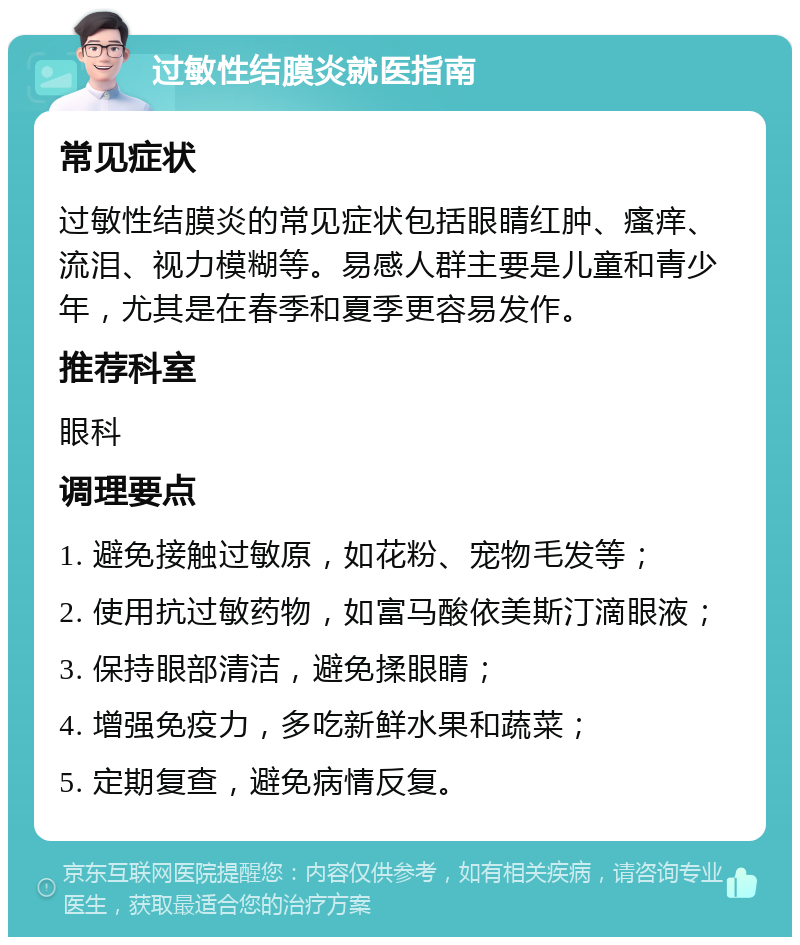 过敏性结膜炎就医指南 常见症状 过敏性结膜炎的常见症状包括眼睛红肿、瘙痒、流泪、视力模糊等。易感人群主要是儿童和青少年，尤其是在春季和夏季更容易发作。 推荐科室 眼科 调理要点 1. 避免接触过敏原，如花粉、宠物毛发等； 2. 使用抗过敏药物，如富马酸依美斯汀滴眼液； 3. 保持眼部清洁，避免揉眼睛； 4. 增强免疫力，多吃新鲜水果和蔬菜； 5. 定期复查，避免病情反复。