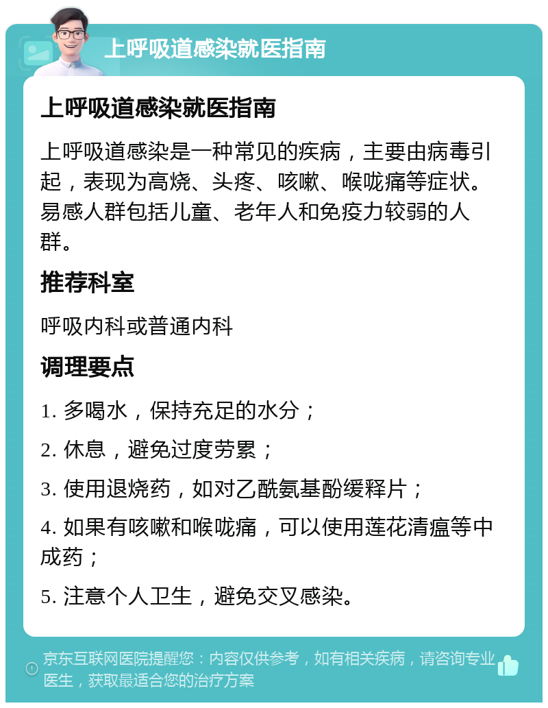 上呼吸道感染就医指南 上呼吸道感染就医指南 上呼吸道感染是一种常见的疾病，主要由病毒引起，表现为高烧、头疼、咳嗽、喉咙痛等症状。易感人群包括儿童、老年人和免疫力较弱的人群。 推荐科室 呼吸内科或普通内科 调理要点 1. 多喝水，保持充足的水分； 2. 休息，避免过度劳累； 3. 使用退烧药，如对乙酰氨基酚缓释片； 4. 如果有咳嗽和喉咙痛，可以使用莲花清瘟等中成药； 5. 注意个人卫生，避免交叉感染。