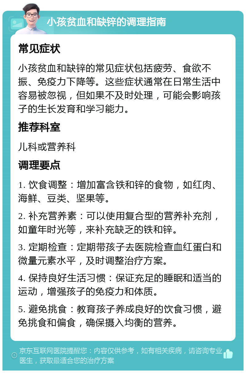 小孩贫血和缺锌的调理指南 常见症状 小孩贫血和缺锌的常见症状包括疲劳、食欲不振、免疫力下降等。这些症状通常在日常生活中容易被忽视，但如果不及时处理，可能会影响孩子的生长发育和学习能力。 推荐科室 儿科或营养科 调理要点 1. 饮食调整：增加富含铁和锌的食物，如红肉、海鲜、豆类、坚果等。 2. 补充营养素：可以使用复合型的营养补充剂，如童年时光等，来补充缺乏的铁和锌。 3. 定期检查：定期带孩子去医院检查血红蛋白和微量元素水平，及时调整治疗方案。 4. 保持良好生活习惯：保证充足的睡眠和适当的运动，增强孩子的免疫力和体质。 5. 避免挑食：教育孩子养成良好的饮食习惯，避免挑食和偏食，确保摄入均衡的营养。