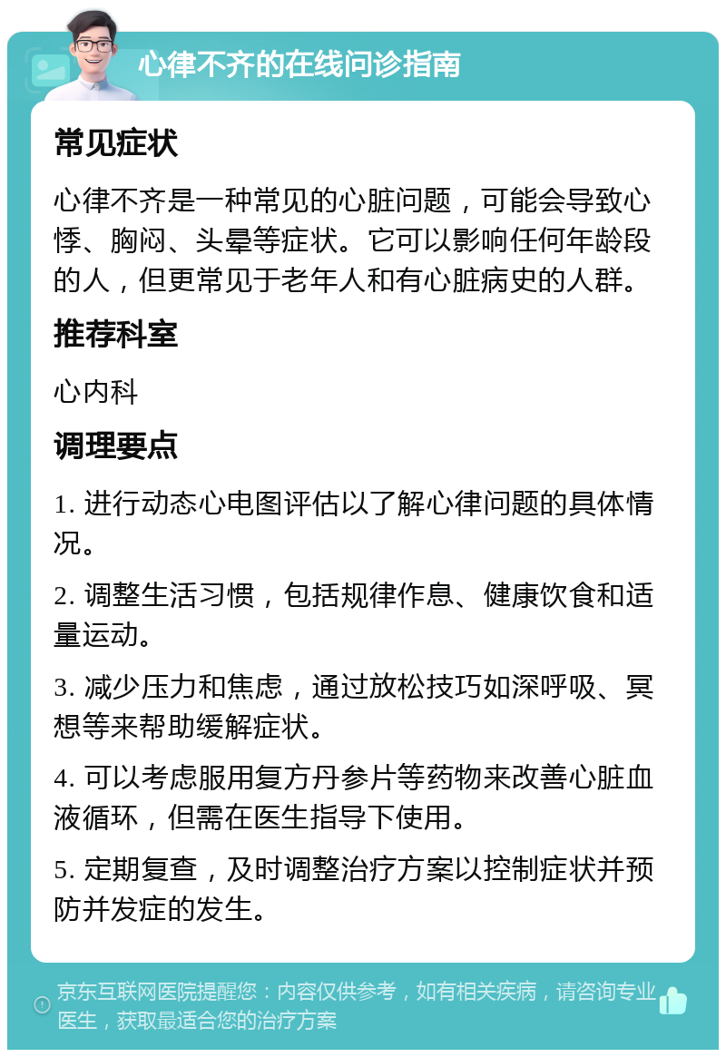 心律不齐的在线问诊指南 常见症状 心律不齐是一种常见的心脏问题，可能会导致心悸、胸闷、头晕等症状。它可以影响任何年龄段的人，但更常见于老年人和有心脏病史的人群。 推荐科室 心内科 调理要点 1. 进行动态心电图评估以了解心律问题的具体情况。 2. 调整生活习惯，包括规律作息、健康饮食和适量运动。 3. 减少压力和焦虑，通过放松技巧如深呼吸、冥想等来帮助缓解症状。 4. 可以考虑服用复方丹参片等药物来改善心脏血液循环，但需在医生指导下使用。 5. 定期复查，及时调整治疗方案以控制症状并预防并发症的发生。