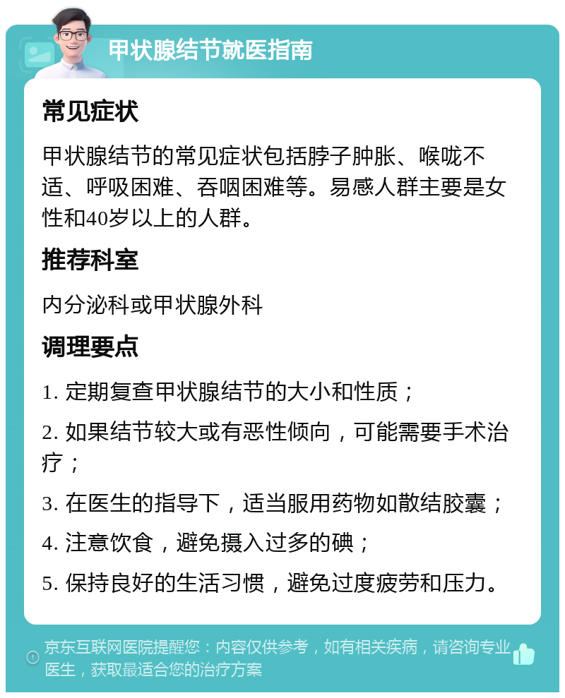 甲状腺结节就医指南 常见症状 甲状腺结节的常见症状包括脖子肿胀、喉咙不适、呼吸困难、吞咽困难等。易感人群主要是女性和40岁以上的人群。 推荐科室 内分泌科或甲状腺外科 调理要点 1. 定期复查甲状腺结节的大小和性质； 2. 如果结节较大或有恶性倾向，可能需要手术治疗； 3. 在医生的指导下，适当服用药物如散结胶囊； 4. 注意饮食，避免摄入过多的碘； 5. 保持良好的生活习惯，避免过度疲劳和压力。