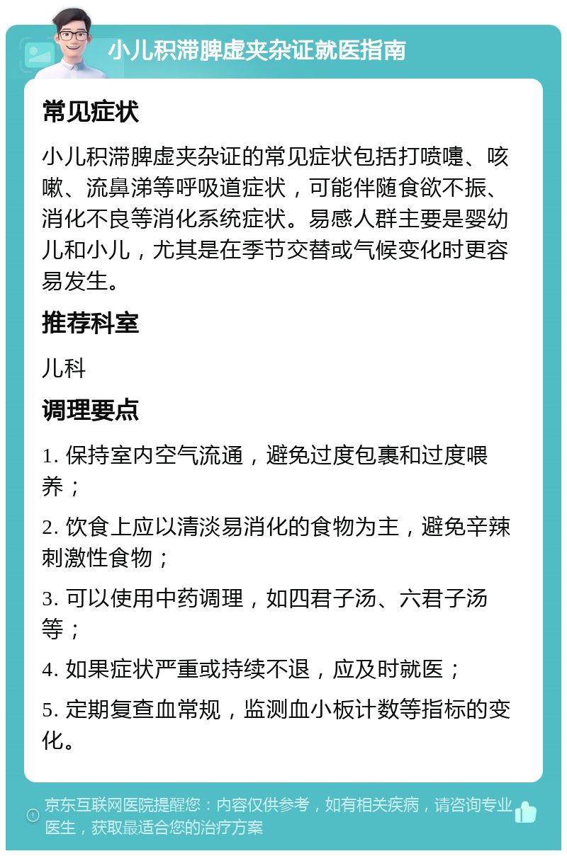 小儿积滞脾虚夹杂证就医指南 常见症状 小儿积滞脾虚夹杂证的常见症状包括打喷嚏、咳嗽、流鼻涕等呼吸道症状，可能伴随食欲不振、消化不良等消化系统症状。易感人群主要是婴幼儿和小儿，尤其是在季节交替或气候变化时更容易发生。 推荐科室 儿科 调理要点 1. 保持室内空气流通，避免过度包裹和过度喂养； 2. 饮食上应以清淡易消化的食物为主，避免辛辣刺激性食物； 3. 可以使用中药调理，如四君子汤、六君子汤等； 4. 如果症状严重或持续不退，应及时就医； 5. 定期复查血常规，监测血小板计数等指标的变化。