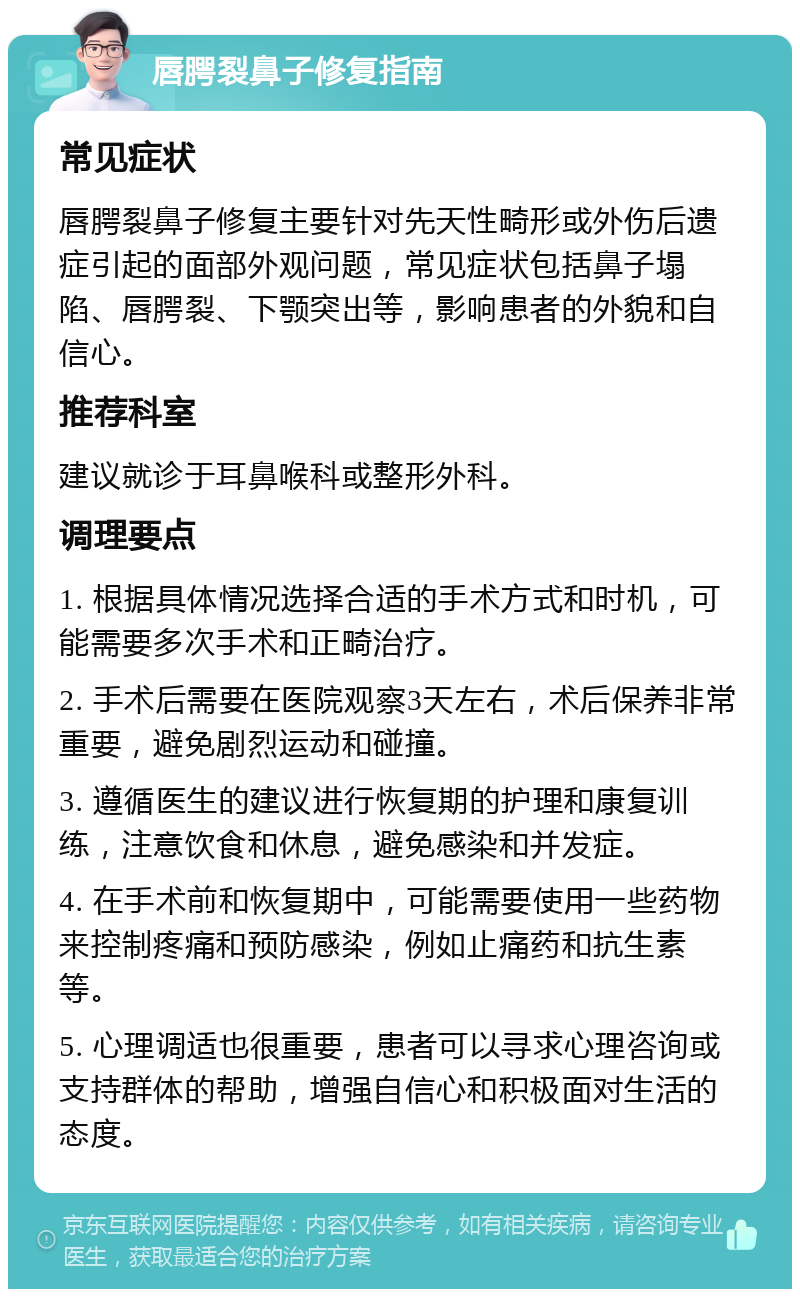 唇腭裂鼻子修复指南 常见症状 唇腭裂鼻子修复主要针对先天性畸形或外伤后遗症引起的面部外观问题，常见症状包括鼻子塌陷、唇腭裂、下颚突出等，影响患者的外貌和自信心。 推荐科室 建议就诊于耳鼻喉科或整形外科。 调理要点 1. 根据具体情况选择合适的手术方式和时机，可能需要多次手术和正畸治疗。 2. 手术后需要在医院观察3天左右，术后保养非常重要，避免剧烈运动和碰撞。 3. 遵循医生的建议进行恢复期的护理和康复训练，注意饮食和休息，避免感染和并发症。 4. 在手术前和恢复期中，可能需要使用一些药物来控制疼痛和预防感染，例如止痛药和抗生素等。 5. 心理调适也很重要，患者可以寻求心理咨询或支持群体的帮助，增强自信心和积极面对生活的态度。