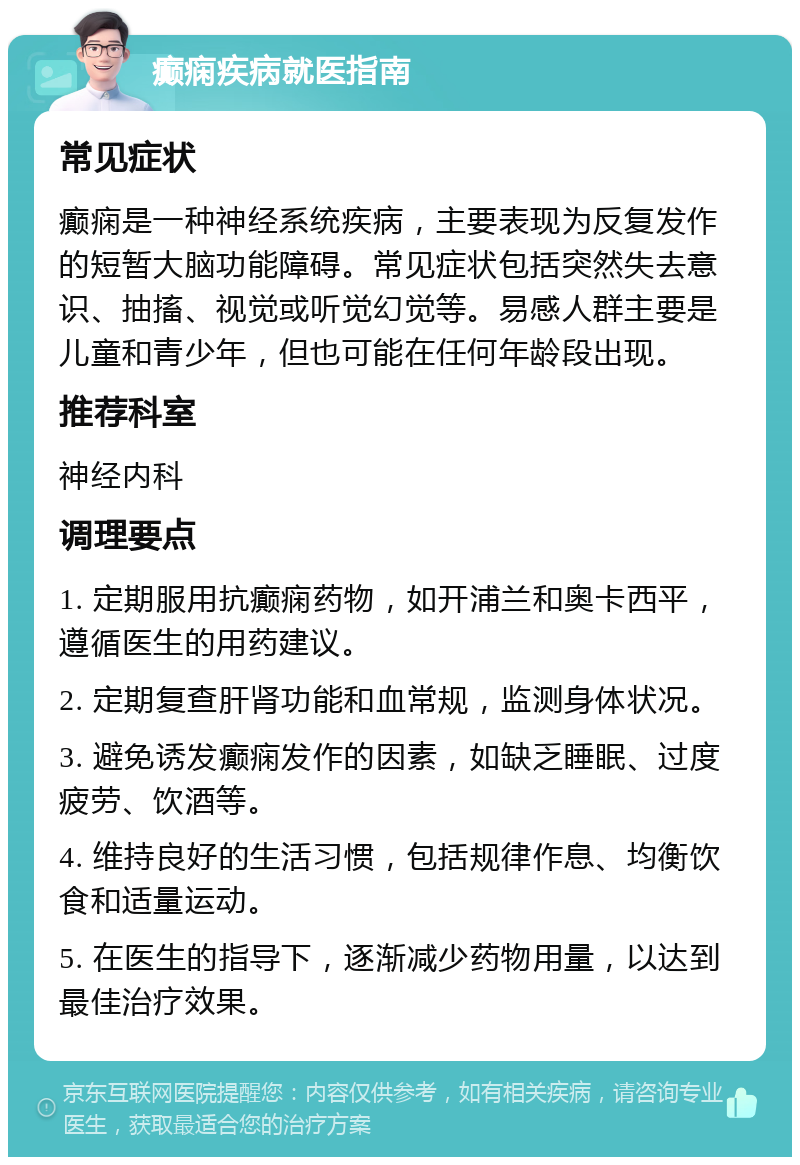 癫痫疾病就医指南 常见症状 癫痫是一种神经系统疾病，主要表现为反复发作的短暂大脑功能障碍。常见症状包括突然失去意识、抽搐、视觉或听觉幻觉等。易感人群主要是儿童和青少年，但也可能在任何年龄段出现。 推荐科室 神经内科 调理要点 1. 定期服用抗癫痫药物，如开浦兰和奥卡西平，遵循医生的用药建议。 2. 定期复查肝肾功能和血常规，监测身体状况。 3. 避免诱发癫痫发作的因素，如缺乏睡眠、过度疲劳、饮酒等。 4. 维持良好的生活习惯，包括规律作息、均衡饮食和适量运动。 5. 在医生的指导下，逐渐减少药物用量，以达到最佳治疗效果。