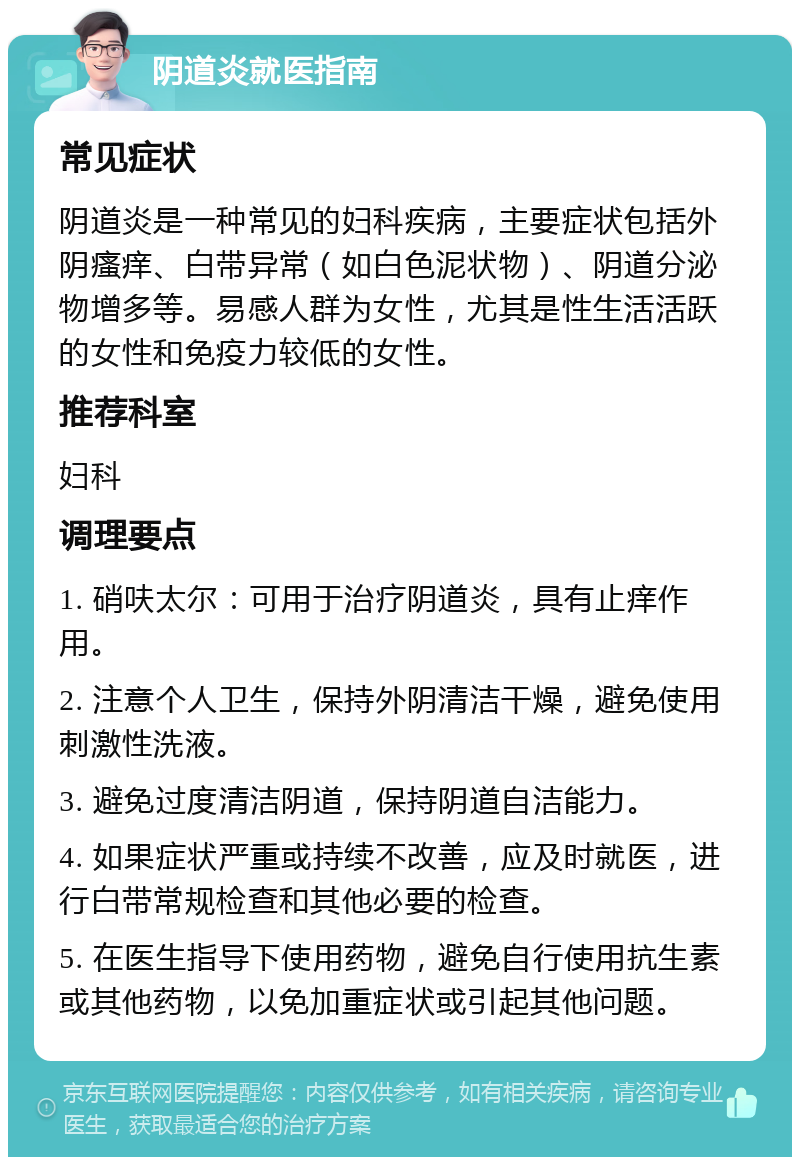 阴道炎就医指南 常见症状 阴道炎是一种常见的妇科疾病，主要症状包括外阴瘙痒、白带异常（如白色泥状物）、阴道分泌物增多等。易感人群为女性，尤其是性生活活跃的女性和免疫力较低的女性。 推荐科室 妇科 调理要点 1. 硝呋太尔：可用于治疗阴道炎，具有止痒作用。 2. 注意个人卫生，保持外阴清洁干燥，避免使用刺激性洗液。 3. 避免过度清洁阴道，保持阴道自洁能力。 4. 如果症状严重或持续不改善，应及时就医，进行白带常规检查和其他必要的检查。 5. 在医生指导下使用药物，避免自行使用抗生素或其他药物，以免加重症状或引起其他问题。