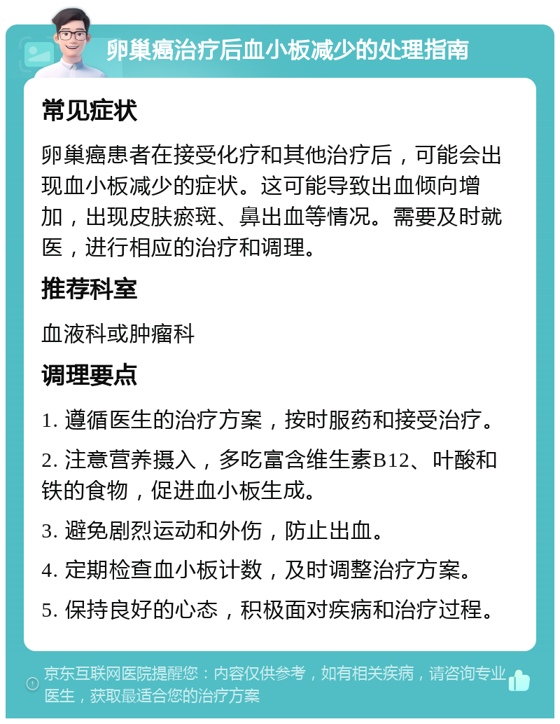 卵巢癌治疗后血小板减少的处理指南 常见症状 卵巢癌患者在接受化疗和其他治疗后，可能会出现血小板减少的症状。这可能导致出血倾向增加，出现皮肤瘀斑、鼻出血等情况。需要及时就医，进行相应的治疗和调理。 推荐科室 血液科或肿瘤科 调理要点 1. 遵循医生的治疗方案，按时服药和接受治疗。 2. 注意营养摄入，多吃富含维生素B12、叶酸和铁的食物，促进血小板生成。 3. 避免剧烈运动和外伤，防止出血。 4. 定期检查血小板计数，及时调整治疗方案。 5. 保持良好的心态，积极面对疾病和治疗过程。