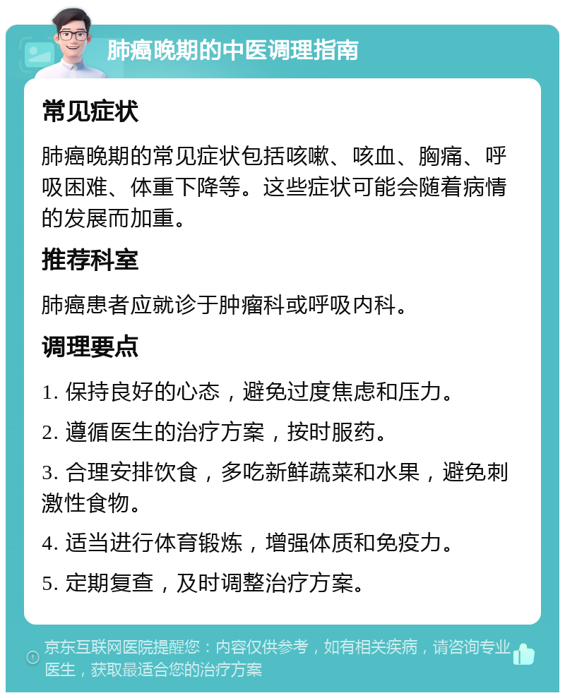 肺癌晚期的中医调理指南 常见症状 肺癌晚期的常见症状包括咳嗽、咳血、胸痛、呼吸困难、体重下降等。这些症状可能会随着病情的发展而加重。 推荐科室 肺癌患者应就诊于肿瘤科或呼吸内科。 调理要点 1. 保持良好的心态，避免过度焦虑和压力。 2. 遵循医生的治疗方案，按时服药。 3. 合理安排饮食，多吃新鲜蔬菜和水果，避免刺激性食物。 4. 适当进行体育锻炼，增强体质和免疫力。 5. 定期复查，及时调整治疗方案。