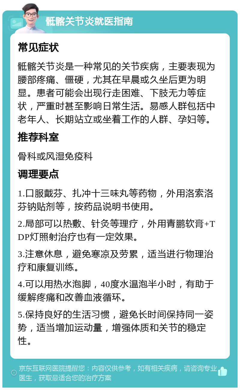 骶髂关节炎就医指南 常见症状 骶髂关节炎是一种常见的关节疾病，主要表现为腰部疼痛、僵硬，尤其在早晨或久坐后更为明显。患者可能会出现行走困难、下肢无力等症状，严重时甚至影响日常生活。易感人群包括中老年人、长期站立或坐着工作的人群、孕妇等。 推荐科室 骨科或风湿免疫科 调理要点 1.口服戴芬、扎冲十三味丸等药物，外用洛索洛芬钠贴剂等，按药品说明书使用。 2.局部可以热敷、针灸等理疗，外用青鹏软膏+TDP灯照射治疗也有一定效果。 3.注意休息，避免寒凉及劳累，适当进行物理治疗和康复训练。 4.可以用热水泡脚，40度水温泡半小时，有助于缓解疼痛和改善血液循环。 5.保持良好的生活习惯，避免长时间保持同一姿势，适当增加运动量，增强体质和关节的稳定性。