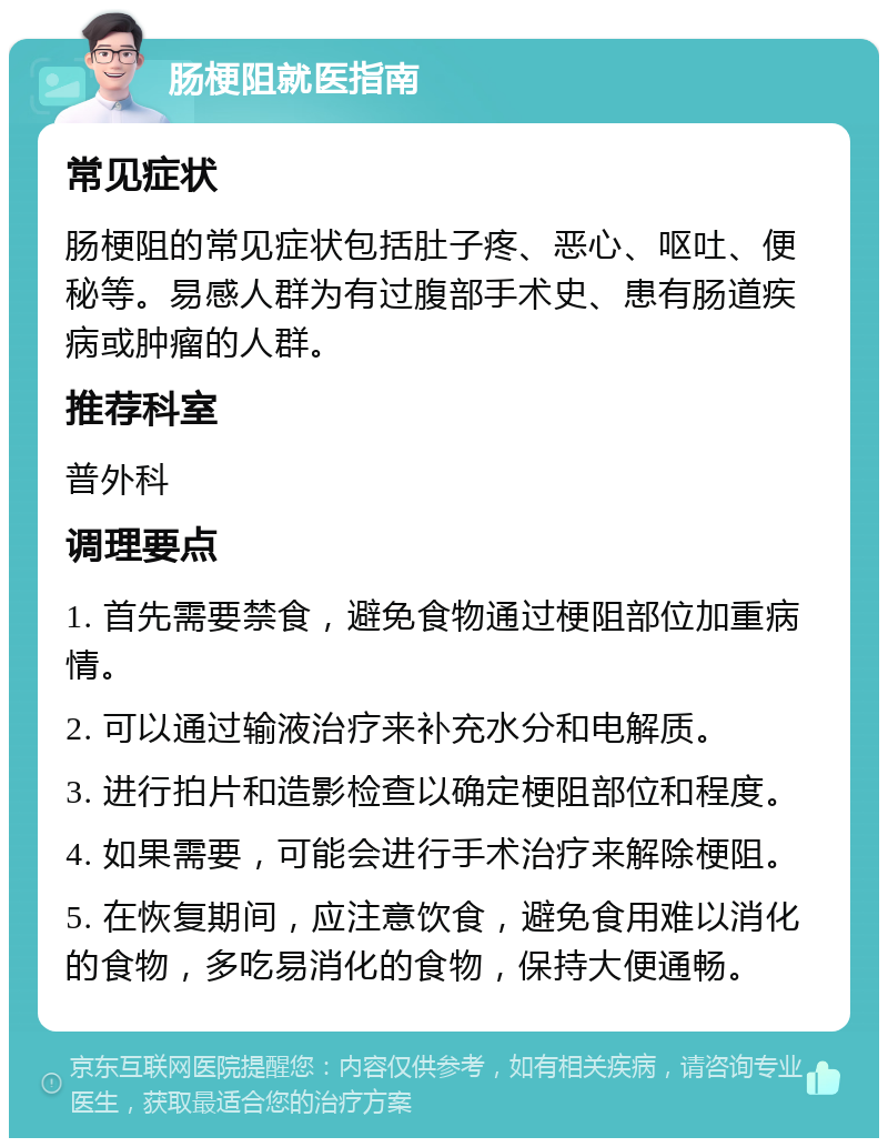 肠梗阻就医指南 常见症状 肠梗阻的常见症状包括肚子疼、恶心、呕吐、便秘等。易感人群为有过腹部手术史、患有肠道疾病或肿瘤的人群。 推荐科室 普外科 调理要点 1. 首先需要禁食，避免食物通过梗阻部位加重病情。 2. 可以通过输液治疗来补充水分和电解质。 3. 进行拍片和造影检查以确定梗阻部位和程度。 4. 如果需要，可能会进行手术治疗来解除梗阻。 5. 在恢复期间，应注意饮食，避免食用难以消化的食物，多吃易消化的食物，保持大便通畅。