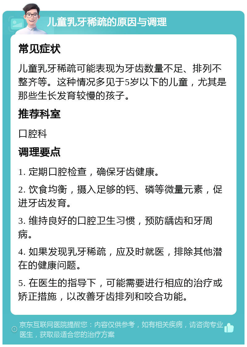 儿童乳牙稀疏的原因与调理 常见症状 儿童乳牙稀疏可能表现为牙齿数量不足、排列不整齐等。这种情况多见于5岁以下的儿童，尤其是那些生长发育较慢的孩子。 推荐科室 口腔科 调理要点 1. 定期口腔检查，确保牙齿健康。 2. 饮食均衡，摄入足够的钙、磷等微量元素，促进牙齿发育。 3. 维持良好的口腔卫生习惯，预防龋齿和牙周病。 4. 如果发现乳牙稀疏，应及时就医，排除其他潜在的健康问题。 5. 在医生的指导下，可能需要进行相应的治疗或矫正措施，以改善牙齿排列和咬合功能。