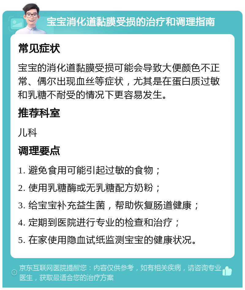 宝宝消化道黏膜受损的治疗和调理指南 常见症状 宝宝的消化道黏膜受损可能会导致大便颜色不正常、偶尔出现血丝等症状，尤其是在蛋白质过敏和乳糖不耐受的情况下更容易发生。 推荐科室 儿科 调理要点 1. 避免食用可能引起过敏的食物； 2. 使用乳糖酶或无乳糖配方奶粉； 3. 给宝宝补充益生菌，帮助恢复肠道健康； 4. 定期到医院进行专业的检查和治疗； 5. 在家使用隐血试纸监测宝宝的健康状况。