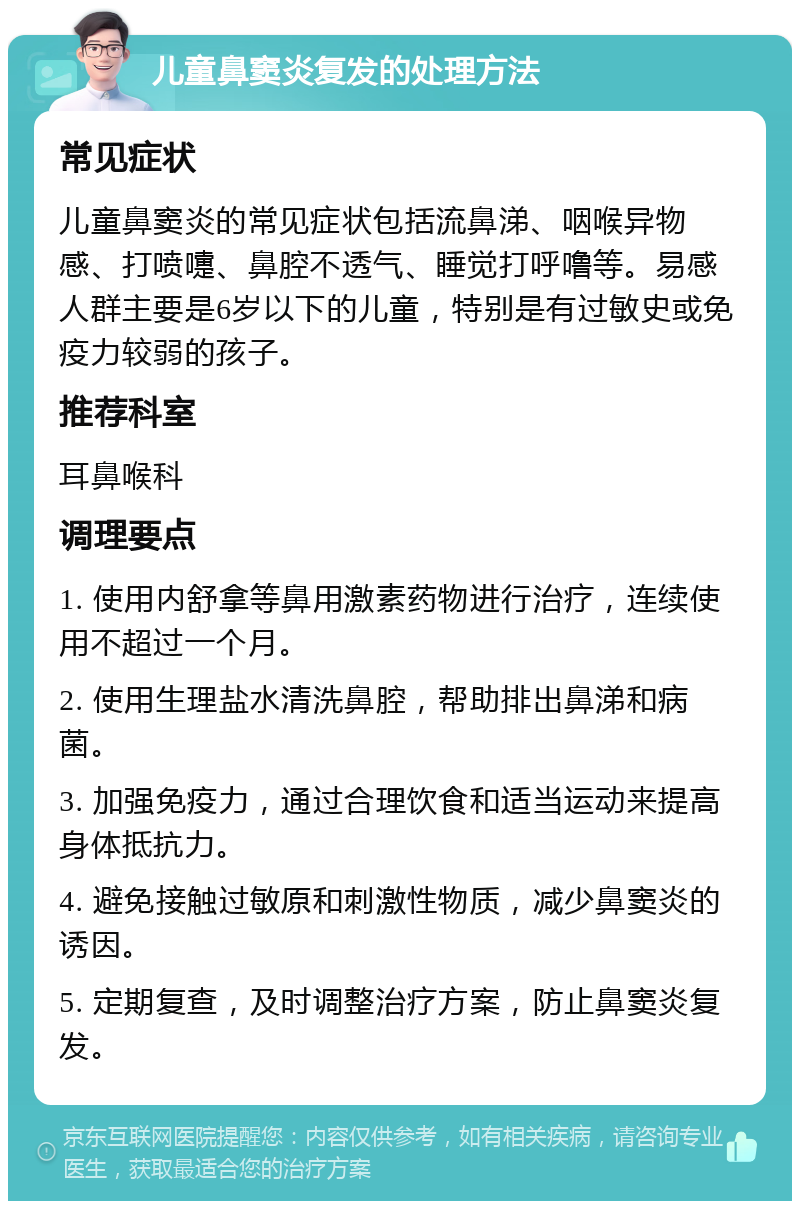 儿童鼻窦炎复发的处理方法 常见症状 儿童鼻窦炎的常见症状包括流鼻涕、咽喉异物感、打喷嚏、鼻腔不透气、睡觉打呼噜等。易感人群主要是6岁以下的儿童，特别是有过敏史或免疫力较弱的孩子。 推荐科室 耳鼻喉科 调理要点 1. 使用内舒拿等鼻用激素药物进行治疗，连续使用不超过一个月。 2. 使用生理盐水清洗鼻腔，帮助排出鼻涕和病菌。 3. 加强免疫力，通过合理饮食和适当运动来提高身体抵抗力。 4. 避免接触过敏原和刺激性物质，减少鼻窦炎的诱因。 5. 定期复查，及时调整治疗方案，防止鼻窦炎复发。