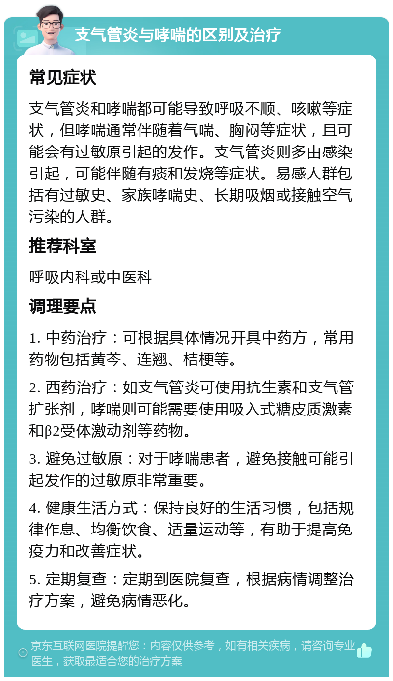 支气管炎与哮喘的区别及治疗 常见症状 支气管炎和哮喘都可能导致呼吸不顺、咳嗽等症状，但哮喘通常伴随着气喘、胸闷等症状，且可能会有过敏原引起的发作。支气管炎则多由感染引起，可能伴随有痰和发烧等症状。易感人群包括有过敏史、家族哮喘史、长期吸烟或接触空气污染的人群。 推荐科室 呼吸内科或中医科 调理要点 1. 中药治疗：可根据具体情况开具中药方，常用药物包括黄芩、连翘、桔梗等。 2. 西药治疗：如支气管炎可使用抗生素和支气管扩张剂，哮喘则可能需要使用吸入式糖皮质激素和β2受体激动剂等药物。 3. 避免过敏原：对于哮喘患者，避免接触可能引起发作的过敏原非常重要。 4. 健康生活方式：保持良好的生活习惯，包括规律作息、均衡饮食、适量运动等，有助于提高免疫力和改善症状。 5. 定期复查：定期到医院复查，根据病情调整治疗方案，避免病情恶化。