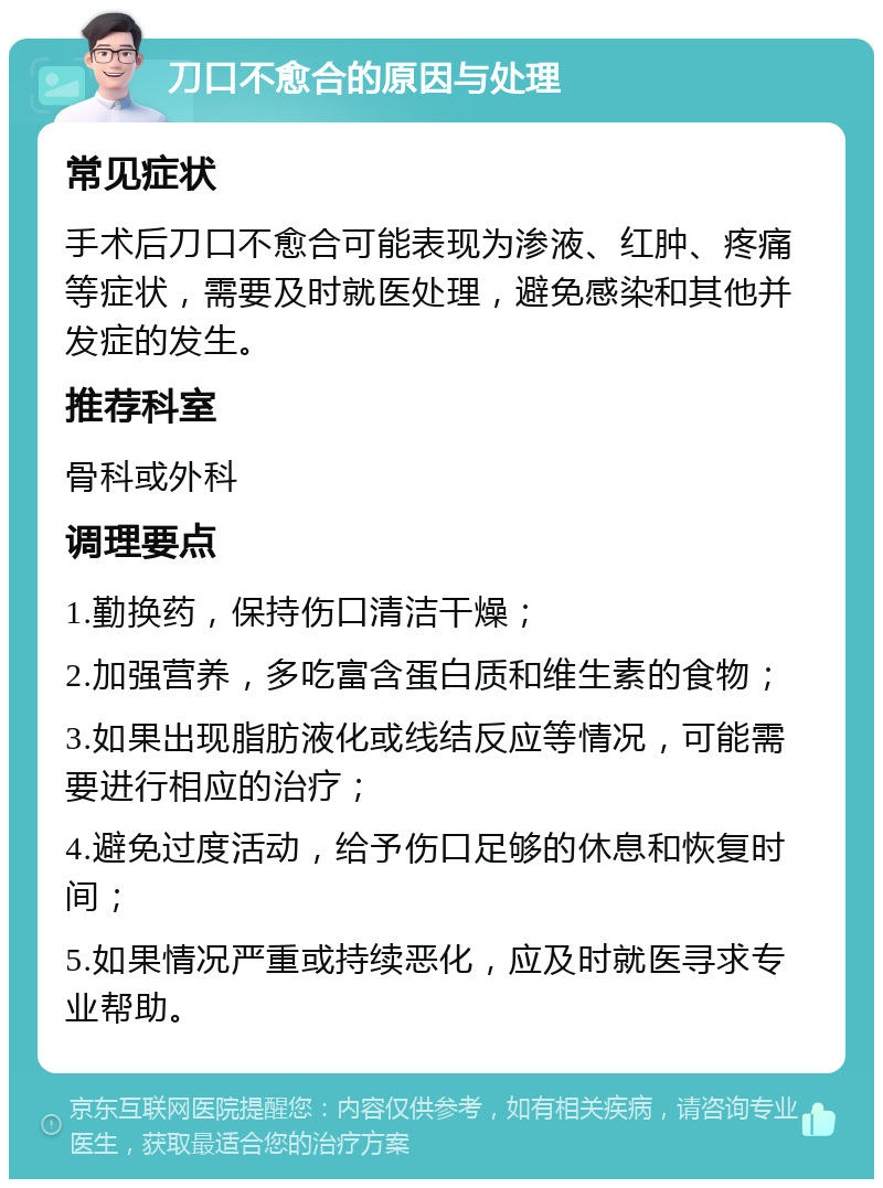 刀口不愈合的原因与处理 常见症状 手术后刀口不愈合可能表现为渗液、红肿、疼痛等症状，需要及时就医处理，避免感染和其他并发症的发生。 推荐科室 骨科或外科 调理要点 1.勤换药，保持伤口清洁干燥； 2.加强营养，多吃富含蛋白质和维生素的食物； 3.如果出现脂肪液化或线结反应等情况，可能需要进行相应的治疗； 4.避免过度活动，给予伤口足够的休息和恢复时间； 5.如果情况严重或持续恶化，应及时就医寻求专业帮助。