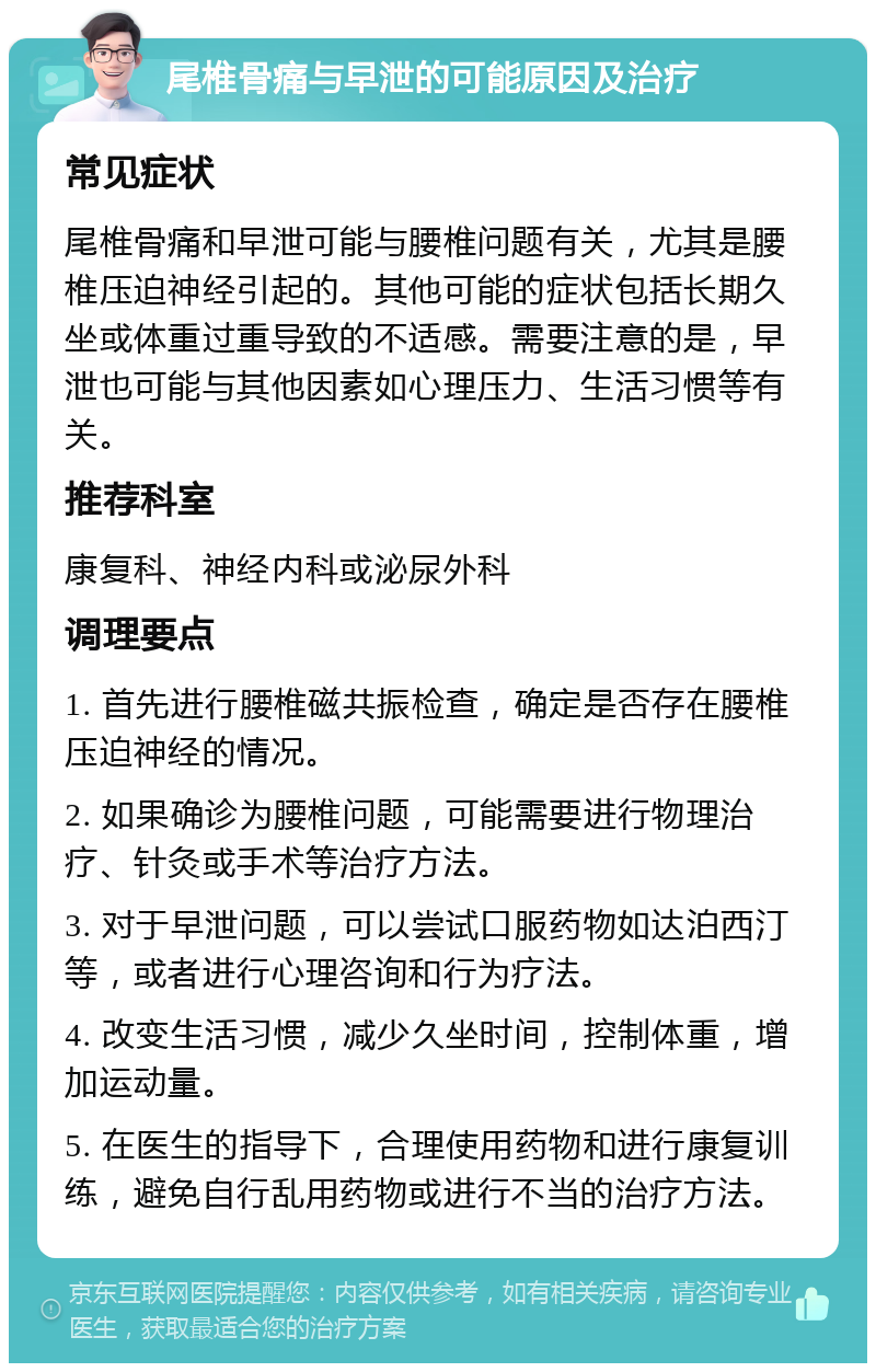 尾椎骨痛与早泄的可能原因及治疗 常见症状 尾椎骨痛和早泄可能与腰椎问题有关，尤其是腰椎压迫神经引起的。其他可能的症状包括长期久坐或体重过重导致的不适感。需要注意的是，早泄也可能与其他因素如心理压力、生活习惯等有关。 推荐科室 康复科、神经内科或泌尿外科 调理要点 1. 首先进行腰椎磁共振检查，确定是否存在腰椎压迫神经的情况。 2. 如果确诊为腰椎问题，可能需要进行物理治疗、针灸或手术等治疗方法。 3. 对于早泄问题，可以尝试口服药物如达泊西汀等，或者进行心理咨询和行为疗法。 4. 改变生活习惯，减少久坐时间，控制体重，增加运动量。 5. 在医生的指导下，合理使用药物和进行康复训练，避免自行乱用药物或进行不当的治疗方法。