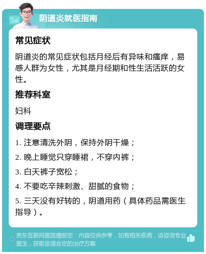 阴道炎就医指南 常见症状 阴道炎的常见症状包括月经后有异味和瘙痒，易感人群为女性，尤其是月经期和性生活活跃的女性。 推荐科室 妇科 调理要点 1. 注意清洗外阴，保持外阴干燥； 2. 晚上睡觉只穿睡裙，不穿内裤； 3. 白天裤子宽松； 4. 不要吃辛辣刺激、甜腻的食物； 5. 三天没有好转的，阴道用药（具体药品需医生指导）。