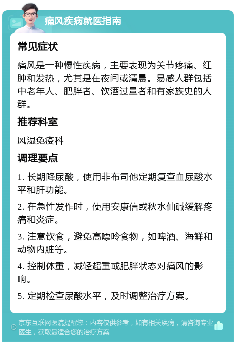 痛风疾病就医指南 常见症状 痛风是一种慢性疾病，主要表现为关节疼痛、红肿和发热，尤其是在夜间或清晨。易感人群包括中老年人、肥胖者、饮酒过量者和有家族史的人群。 推荐科室 风湿免疫科 调理要点 1. 长期降尿酸，使用非布司他定期复查血尿酸水平和肝功能。 2. 在急性发作时，使用安康信或秋水仙碱缓解疼痛和炎症。 3. 注意饮食，避免高嘌呤食物，如啤酒、海鲜和动物内脏等。 4. 控制体重，减轻超重或肥胖状态对痛风的影响。 5. 定期检查尿酸水平，及时调整治疗方案。