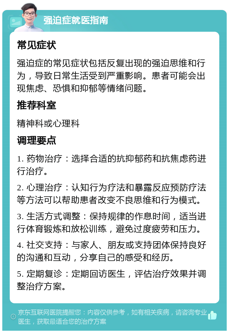 强迫症就医指南 常见症状 强迫症的常见症状包括反复出现的强迫思维和行为，导致日常生活受到严重影响。患者可能会出现焦虑、恐惧和抑郁等情绪问题。 推荐科室 精神科或心理科 调理要点 1. 药物治疗：选择合适的抗抑郁药和抗焦虑药进行治疗。 2. 心理治疗：认知行为疗法和暴露反应预防疗法等方法可以帮助患者改变不良思维和行为模式。 3. 生活方式调整：保持规律的作息时间，适当进行体育锻炼和放松训练，避免过度疲劳和压力。 4. 社交支持：与家人、朋友或支持团体保持良好的沟通和互动，分享自己的感受和经历。 5. 定期复诊：定期回访医生，评估治疗效果并调整治疗方案。