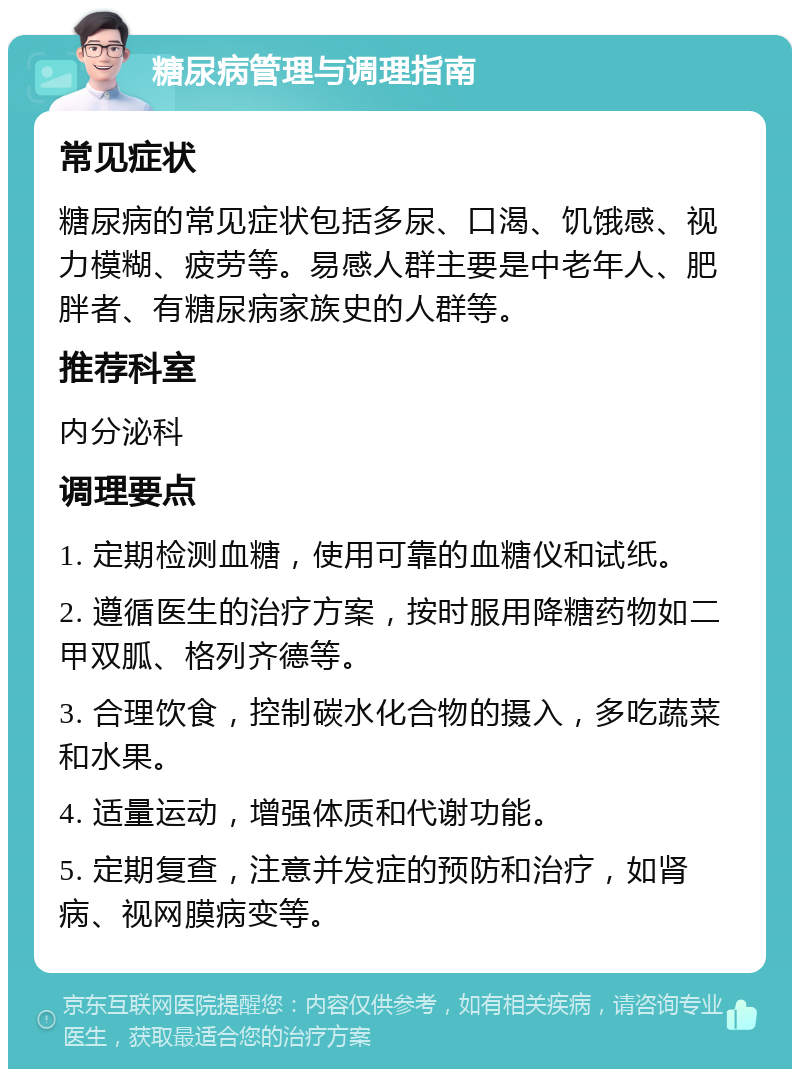 糖尿病管理与调理指南 常见症状 糖尿病的常见症状包括多尿、口渴、饥饿感、视力模糊、疲劳等。易感人群主要是中老年人、肥胖者、有糖尿病家族史的人群等。 推荐科室 内分泌科 调理要点 1. 定期检测血糖，使用可靠的血糖仪和试纸。 2. 遵循医生的治疗方案，按时服用降糖药物如二甲双胍、格列齐德等。 3. 合理饮食，控制碳水化合物的摄入，多吃蔬菜和水果。 4. 适量运动，增强体质和代谢功能。 5. 定期复查，注意并发症的预防和治疗，如肾病、视网膜病变等。