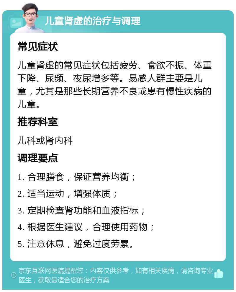 儿童肾虚的治疗与调理 常见症状 儿童肾虚的常见症状包括疲劳、食欲不振、体重下降、尿频、夜尿增多等。易感人群主要是儿童，尤其是那些长期营养不良或患有慢性疾病的儿童。 推荐科室 儿科或肾内科 调理要点 1. 合理膳食，保证营养均衡； 2. 适当运动，增强体质； 3. 定期检查肾功能和血液指标； 4. 根据医生建议，合理使用药物； 5. 注意休息，避免过度劳累。