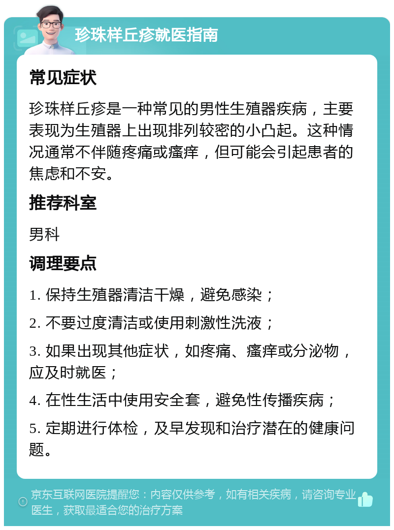 珍珠样丘疹就医指南 常见症状 珍珠样丘疹是一种常见的男性生殖器疾病，主要表现为生殖器上出现排列较密的小凸起。这种情况通常不伴随疼痛或瘙痒，但可能会引起患者的焦虑和不安。 推荐科室 男科 调理要点 1. 保持生殖器清洁干燥，避免感染； 2. 不要过度清洁或使用刺激性洗液； 3. 如果出现其他症状，如疼痛、瘙痒或分泌物，应及时就医； 4. 在性生活中使用安全套，避免性传播疾病； 5. 定期进行体检，及早发现和治疗潜在的健康问题。