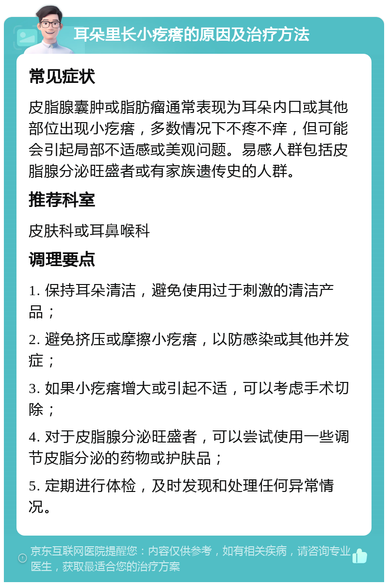 耳朵里长小疙瘩的原因及治疗方法 常见症状 皮脂腺囊肿或脂肪瘤通常表现为耳朵内口或其他部位出现小疙瘩，多数情况下不疼不痒，但可能会引起局部不适感或美观问题。易感人群包括皮脂腺分泌旺盛者或有家族遗传史的人群。 推荐科室 皮肤科或耳鼻喉科 调理要点 1. 保持耳朵清洁，避免使用过于刺激的清洁产品； 2. 避免挤压或摩擦小疙瘩，以防感染或其他并发症； 3. 如果小疙瘩增大或引起不适，可以考虑手术切除； 4. 对于皮脂腺分泌旺盛者，可以尝试使用一些调节皮脂分泌的药物或护肤品； 5. 定期进行体检，及时发现和处理任何异常情况。