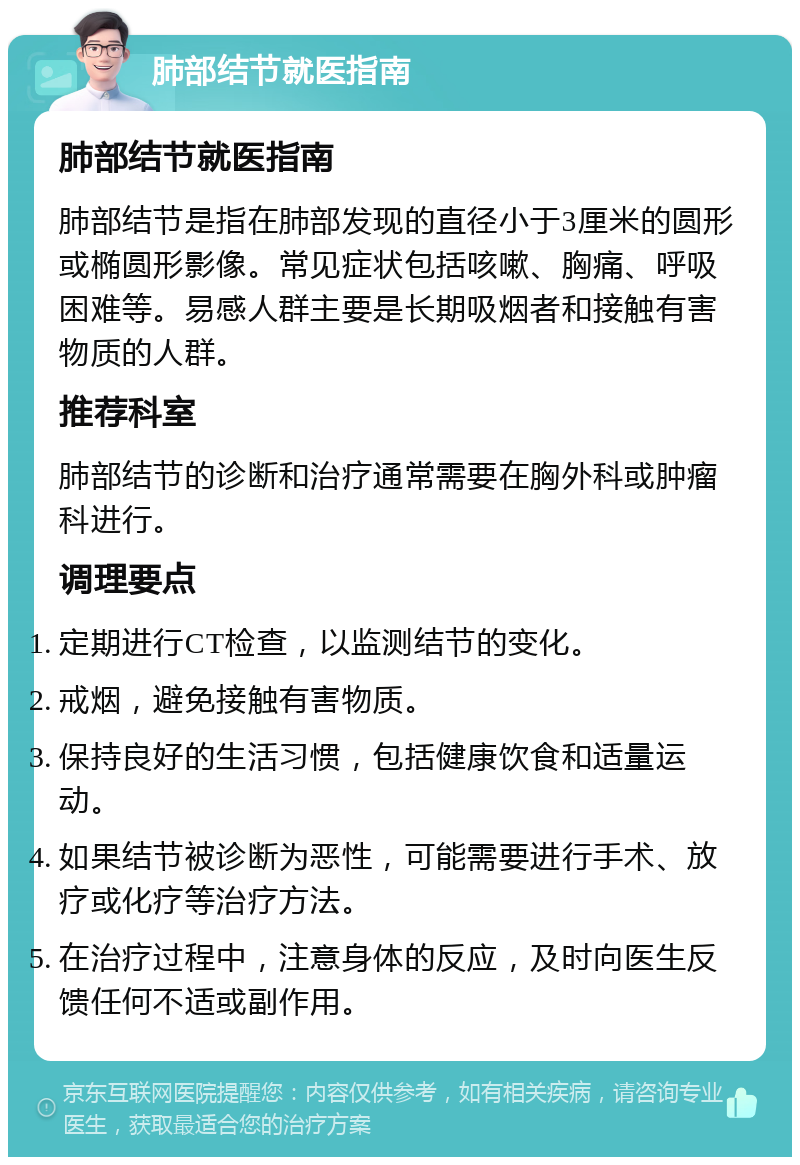 肺部结节就医指南 肺部结节就医指南 肺部结节是指在肺部发现的直径小于3厘米的圆形或椭圆形影像。常见症状包括咳嗽、胸痛、呼吸困难等。易感人群主要是长期吸烟者和接触有害物质的人群。 推荐科室 肺部结节的诊断和治疗通常需要在胸外科或肿瘤科进行。 调理要点 定期进行CT检查，以监测结节的变化。 戒烟，避免接触有害物质。 保持良好的生活习惯，包括健康饮食和适量运动。 如果结节被诊断为恶性，可能需要进行手术、放疗或化疗等治疗方法。 在治疗过程中，注意身体的反应，及时向医生反馈任何不适或副作用。