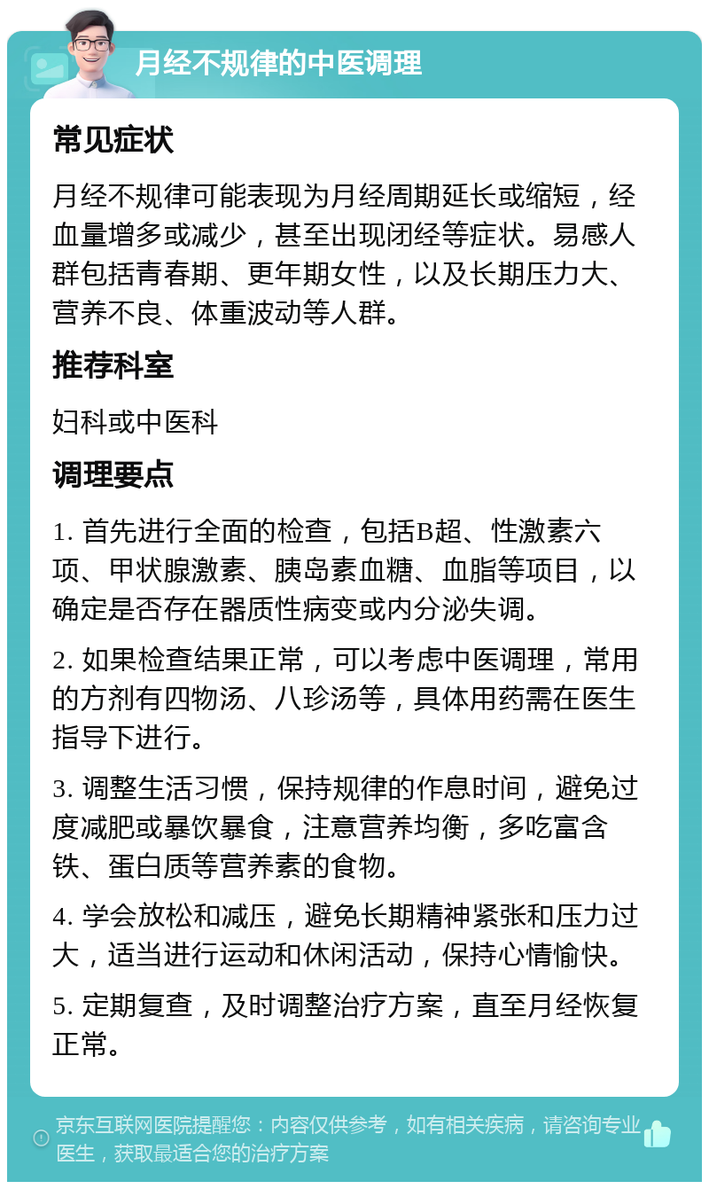 月经不规律的中医调理 常见症状 月经不规律可能表现为月经周期延长或缩短，经血量增多或减少，甚至出现闭经等症状。易感人群包括青春期、更年期女性，以及长期压力大、营养不良、体重波动等人群。 推荐科室 妇科或中医科 调理要点 1. 首先进行全面的检查，包括B超、性激素六项、甲状腺激素、胰岛素血糖、血脂等项目，以确定是否存在器质性病变或内分泌失调。 2. 如果检查结果正常，可以考虑中医调理，常用的方剂有四物汤、八珍汤等，具体用药需在医生指导下进行。 3. 调整生活习惯，保持规律的作息时间，避免过度减肥或暴饮暴食，注意营养均衡，多吃富含铁、蛋白质等营养素的食物。 4. 学会放松和减压，避免长期精神紧张和压力过大，适当进行运动和休闲活动，保持心情愉快。 5. 定期复查，及时调整治疗方案，直至月经恢复正常。